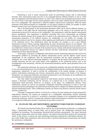Configurable Monitoring For Multi-Domain Networks
| IJMER | ISSN: 2249–6645 | www.ijmer.com | Vol. 4 | Iss. 2 | Feb. 2014 |2|
Monitoring is used to extract measurement results for performance analysis and, in multi-domain
networks, these measurement results may have to be exchanged between different domains or sent to a third
party for aggregation and multi-domain analysis. In order to have efficient and meaningful measurement results,
we want to assess in this paper that the export parameters such as the export methods and the export protocols
have to be configurable. This requirement is called the adaptive export process requirement. When the export
parameters of the different domains are configurable, we can request a domain to modify, for example, its export
method in order to have more frequent measurement results for better fault detection.
Due to the heterogeneity of the measurement parameters which can be used by different domains, we
want to assess in this paper that the measurement parameters such as the metrics to be measured and the
measurement protocols to be used have to be configurable. This requirement is called the adaptive measurement
process requirement. This requirement is mandatory especially when active measurements are performed
between two domains because these domains have to agree on the measurement process. Moreover, when the
measurement parameters of the different domains are configurable, we can modify, for example, the
measurement protocol used by two domains without applying any modification on other domains along the path
of the monitored service. This modification allows the providers, for example, to use a more efficient
measurement protocol without requiring implementing the same measurement protocol in all domains. This
configuration capability also offers more flexibility since multi-domain measurements can be provided even if a
non-collaborative domain exists in the path of the monitored service. Indeed, multi-domain measurements can be
performed measurements between two adjacent domains and these multi-domain measurements require the
configuration of these adjacent domains.
In this paper, we propose a configurable multi-domain network monitoring architecture that resolves the
heterogeneity problems by providing the adaptive measurement process and the adaptive export process
requirements. In this architecture, both the measurement parameters and the export parameters can be
configured. For a more efficient monitoring adaptation, we propose that the analysis functional block reacts to
anomaly detections and this also could require some adaptations of the monitoring process such as the
reconfiguration of the monitoring. Therefore, the measurement parameters and the export parameters have to be
reconfigured.
Our monitoring architecture also resolves the confidentiality problems and allows the different domains
to use own monitoring processes by providing the confidential domain and the autonomously managed domain
requirements, respectively. In order to provide the confidentiality of the domain topology, we propose to
perform multi-domain monitoring only between measurement points located at the border of the domains.
Furthermore, our monitoring architecture can perform measurements even if all domains are not collaborative by
providing the non-collaborative monitoring requirement.
Our work studies functionalities required for multi-domain network monitoring, thus this paper will
propose a functional architecture and the relevancy of a proposal has to be evaluated against the five
requirements listed previously. Moreover, we propose, in this paper, two collaboration schemes. These
collaboration schemes are used by our proposed configurable monitoring architecture in order to select the
measurement points participating in the multi-domain monitoring and to configure the different parameters of the
selected measurement points. These collaboration schemes are based on the proactive selection and the reactive
selection, respectively.
This paper is organized as follows. In section II, we discuss the main architectures already proposed for
multi-domain networks. We present our proposals for a configurable multi-domain network monitoring
architecture in section III. In section IV, we perform a functional evaluation of our configurable multi-domain
monitoring architecture. Section V presents the simulation model and performance evaluations and comparisons
of our proposed collaboration schemes. Conclusions are provided in section VI.
II. STATE-OF-THE-ART MONITORING ARCHITECTURES FOR MULTI-DOMAIN
NETWORKS
We identify four functional blocks that are used by the current monitoring architectures: a configuration
block, a measurement block, an export block, and an analysis block. The configuration functional block
configures the monitoring. The measurement functional block performs measurements. The export functional
block exports measurement results for further analysis. The analysis functional block analyzes the measurement
results. In this section, we discuss the main monitoring architectures proposed for multi-domain networks. We
also verify whether these architectures allow the providers to perform multi-domain measurements and whether
the monitoring is configurable.
II.1. INTERMON architecture
 
