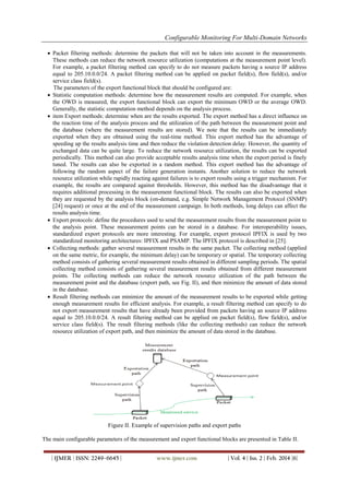 Configurable Monitoring For Multi-Domain Networks
| IJMER | ISSN: 2249–6645 | www.ijmer.com | Vol. 4 | Iss. 2 | Feb. 2014 |6|
 Packet filtering methods: determine the packets that will not be taken into account in the measurements.
These methods can reduce the network resource utilization (computations at the measurement point level).
For example, a packet filtering method can specify to do not measure packets having a source IP address
equal to 205.10.0.0/24. A packet filtering method can be applied on packet field(s), flow field(s), and/or
service class field(s).
The parameters of the export functional block that should be configured are:
 Statistic computation methods: determine how the measurement results are computed. For example, when
the OWD is measured, the export functional block can export the minimum OWD or the average OWD.
Generally, the statistic computation method depends on the analysis process.
 item Export methods: determine when are the results exported. The export method has a direct influence on
the reaction time of the analysis process and the utilization of the path between the measurement point and
the database (where the measurement results are stored). We note that the results can be immediately
exported when they are obtained using the real-time method. This export method has the advantage of
speeding up the results analysis time and then reduce the violation detection delay. However, the quantity of
exchanged data can be quite large. To reduce the network resource utilization, the results can be exported
periodically. This method can also provide acceptable results analysis time when the export period is finely
tuned. The results can also be exported in a random method. This export method has the advantage of
following the random aspect of the failure generation instants. Another solution to reduce the network
resource utilization while rapidly reacting against failures is to export results using a trigger mechanism. For
example, the results are compared against thresholds. However, this method has the disadvantage that it
requires additional processing in the measurement functional block. The results can also be exported when
they are requested by the analysis block (on-demand, e.g. Simple Network Management Protocol (SNMP)
[24] request) or once at the end of the measurement campaign. In both methods, long delays can affect the
results analysis time.
 Export protocols: define the procedures used to send the measurement results from the measurement point to
the analysis point. These measurement points can be stored in a database. For interoperability issues,
standardized export protocols are more interesting. For example, export protocol IPFIX is used by two
standardized monitoring architectures: IPFIX and PSAMP. The IPFIX protocol is described in [25].
 Collecting methods: gather several measurement results in the same packet. The collecting method (applied
on the same metric, for example, the minimum delay) can be temporary or spatial. The temporary collecting
method consists of gathering several measurement results obtained in different sampling periods. The spatial
collecting method consists of gathering several measurement results obtained from different measurement
points. The collecting methods can reduce the network resource utilization of the path between the
measurement point and the database (export path, see Fig. II), and then minimize the amount of data stored
in the database.
 Result filtering methods can minimize the amount of the measurement results to be exported while getting
enough measurement results for efficient analysis. For example, a result filtering method can specify to do
not export measurement results that have already been provided from packets having an source IP address
equal to 205.10.0.0/24. A result filtering method can be applied on packet field(s), flow field(s), and/or
service class field(s). The result filtering methods (like the collecting methods) can reduce the network
resource utilization of export path, and then minimize the amount of data stored in the database.
Figure II. Example of supervision paths and export paths
The main configurable parameters of the measurement and export functional blocks are presented in Table II.
 
