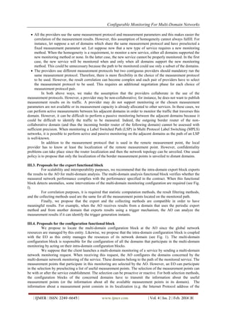 Configurable Monitoring For Multi-Domain Networks
| IJMER | ISSN: 2249–6645 | www.ijmer.com | Vol. 4 | Iss. 2 | Feb. 2014 |8|
 All the providers use the same measurement protocol and measurement parameters and this makes easier the
correlation of the measurement results. However, this assumption of homogeneity cannot always fulfill. For
instance, let suppose a set of domains which share the same measurement protocol and have preselected a
fixed measurement parameter set. Let suppose now that a new type of service requires a new monitoring
method. When the homogeneity is a requirement, to monitor a new service, either all domains supported the
new monitoring method or none. In the latter case, the new service cannot be properly monitored. In the first
case, the new service will be monitored when and only when all domains support the new monitoring
method. This could be unnecessary because the path to be monitored could use only a subset of the domains.
 The providers use different measurement protocols but two contiguous providers should mandatory run the
same measurement protocol. Therefore, there is more flexibility in the choice of the measurement protocol
to be used. However, the result correlation can become complex and each pair of providers have to select
the measurement protocol to be used. This requires an additional negotiation phase for each choice of
measurement protocol pair.
In both above ways, we make the assumption that the providers collaborate in the use of the
measurement protocols. However, a provider may be non-collaborative; for instance, he does not want to publish
measurement results on its traffic. A provider may do not support monitoring or the chosen measurement
parameters are not available or its measurement capacity is already allocated to other services. In these cases, we
can perform active measurements between his adjacent domains in order to monitor the traffic that traverses this
domain. However, it can be difficult to perform a passive monitoring between the adjacent domains because it
could be difficult to identify the traffic to be measured. Indeed, the outgoing border router of the non-
collaborative domain (and thus the incoming border router of the following domain) cannot be assessed with
sufficient precision. When monitoring a Label Switched Path (LSP) in Multi Protocol Label Switching (MPLS)
networks, it is possible to perform active and passive monitoring on the adjacent domains as the path of an LSP
is well-known.
In addition to the measurement protocol that is used in the remote measurement point, the local
provider has to know at least the localization of the remote measurement point. However, confidentiality
problems can take place since the router localization and then the network topology can be unveiled. One usual
policy is to propose that only the localization of the border measurement points is unveiled to distant domains.
III.3. Proposals for the export functional block
For scalability and interoperability purposes, we recommend that the intra-domain export block exports
the results to the AO for multi-domain analysis. The multi-domain analysis functional block verifies whether the
measured network performance complies with the performance specified in the contract. When this functional
block detects anomalies, some interventions of the multi-domain monitoring configuration are required (see Fig.
I).
For correlation purposes, it is required that statistic computation methods, the result filtering methods,
and the collecting methods used are the same for all the measurement points located on the monitored path.
Finally, we propose that the export and the collecting methods are compatible in order to have
meaningful results. For example, when the AO receives results from a domain that uses the periodic export
method and from another domain that exports results using a trigger mechanism, the AO can analyze the
measurement results if it can identify the trigger generation instants.
III.4. Proposals for the configuration functional block
We propose to locate the multi-domain configuration block at the AO since the global network
resources are managed by this entity. Likewise, we propose that the intra-domain configuration block is coupled
with the EO as this entity manages the resources of its network domain (see Fig. 1). The multi-domain
configuration block is responsible for the configuration of all the domains that participate in the multi-domain
monitoring by acting on their intra-domain configuration blocks.
We suppose that the client launches a multi-domain monitoring of a service by sending a multi-domain
network monitoring request. When receiving this request, the AO configures the domains concerned by the
multi-domain network monitoring of the service. These domains belong to the path of the monitored service. The
measurement points that participate in this monitoring are selected by the AO. However, an EO can participate
in the selection by preselecting a list of useful measurement points. The selection of the measurement points can
be with or after the service establishment. The selection can be proactive or reactive. For both selection methods,
the configuration blocks of the concerned domains have to transmit the information about the useful
measurement points (or the information about all the available measurement points in its domain). The
information about a measurement point consists in its localization (e.g. the Internet Protocol address of the
 