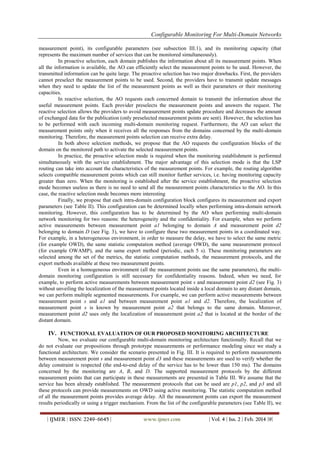 Configurable Monitoring For Multi-Domain Networks
| IJMER | ISSN: 2249–6645 | www.ijmer.com | Vol. 4 | Iss. 2 | Feb. 2014 |9|
measurement point), its configurable parameters (see subsection III.1), and its monitoring capacity (that
represents the maximum number of services that can be monitored simultaneously).
In proactive selection, each domain publishes the information about all its measurement points. When
all the information is available, the AO can efficiently select the measurement points to be used. However, the
transmitted information can be quite large. The proactive selection has two major drawbacks. First, the providers
cannot preselect the measurement points to be used. Second, the providers have to transmit update messages
when they need to update the list of the measurement points as well as their parameters or their monitoring
capacities.
In reactive selection, the AO requests each concerned domain to transmit the information about the
useful measurement points. Each provider preselects the measurement points and answers the request. The
reactive selection allows the providers to avoid measurement points update procedure and decreases the amount
of exchanged data for the publication (only preselected measurement points are sent). However, the selection has
to be performed with each incoming multi-domain monitoring request. Furthermore, the AO can select the
measurement points only when it receives all the responses from the domains concerned by the multi-domain
monitoring. Therefore, the measurement points selection can receive extra delay.
In both above selection methods, we propose that the AO requests the configuration blocks of the
domain on the monitored path to activate the selected measurement points.
In practice, the proactive selection mode is required when the monitoring establishment is performed
simultaneously with the service establishment. The major advantage of this selection mode is that the LSP
routing can take into account the characteristics of the measurement points. For example, the routing algorithm
selects compatible measurement points which can still monitor further services, i.e. having monitoring capacity
greater than zero. When the monitoring is established after the service establishment, the proactive selection
mode becomes useless as there is no need to send all the measurement points characteristics to the AO. In this
case, the reactive selection mode becomes more interesting
Finally, we propose that each intra-domain configuration block configures its measurement and export
parameters (see Table II). This configuration can be determined locally when performing intra-domain network
monitoring. However, this configuration has to be determined by the AO when performing multi-domain
network monitoring for two reasons: the heterogeneity and the confidentiality. For example, when we perform
active measurements between measurement point a1 belonging to domain A and measurement point d2
belonging to domain D (see Fig. 3), we have to configure these two measurement points in a coordinated way.
For example, in a heterogeneous environment, in order to measure the delay, we have to select the same metric
(for example OWD), the same statistic computation method (average OWD), the same measurement protocol
(for example OWAMP), and the same export method (periodic, each 5 s). These monitoring parameters are
selected among the set of the metrics, the statistic computation methods, the measurement protocols, and the
export methods available at these two measurement points.
Even in a homogeneous environment (all the measurement points use the same parameters), the multi-
domain monitoring configuration is still necessary for confidentiality reasons. Indeed, when we need, for
example, to perform active measurements between measurement point s and measurement point d2 (see Fig. 3)
without unveiling the localization of the measurement points located inside a local domain to any distant domain,
we can perform multiple segmented measurements. For example, we can perform active measurements between
measurement point s and a1 and between measurement point a1 and d2. Therefore, the localization of
measurement point s is known by measurement point a2 that belongs to the same domain. Moreover,
measurement point d2 uses only the localization of measurement point a2 that is located at the border of the
distant domain.
IV. FUNCTIONAL EVALUATION OF OUR PROPOSED MONITORING ARCHITECTURE
Now, we evaluate our configurable multi-domain monitoring architecture functionally. Recall that we
do not evaluate our propositions through prototype measurements or performance modeling since we study a
functional architecture. We consider the scenario presented in Fig. III. It is required to perform measurements
between measurement point s and measurement point d3 and these measurements are used to verify whether the
delay constraint is respected (the end-to-end delay of the service has to be lower than 150 ms). The domains
concerned by the monitoring are A, B, and D. The supported measurement protocols by the different
measurement points that can participate in these measurements are presented in Table III. We assume that the
service has been already established. The measurement protocols that can be used are p1, p2, and p3 and all
these protocols can provide measurements on OWD using active monitoring. The statistic computation method
of all the measurement points provides average delay. All the measurement points can export the measurement
results periodically or using a trigger mechanism. From the list of the configurable parameters (see Table II), we
 