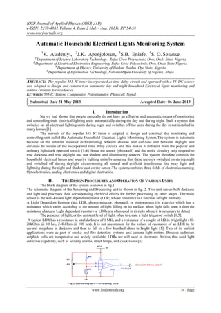IOSR Journal of Applied Physics (IOSR-JAP)
e-ISSN: 2278-4861.Volume 4, Issue 2 (Jul. - Aug. 2013), PP 54-58
www.iosrjournals.org
www.iosrjournals.org 54 | Page
Automatic Household Electrical Lights Monitoring System
1
K. Aladeniyi, 2
J.K. Aponjolosun, 3
S.B. Eniafe, 4
S. O. Solanke
1
Department of Science Laboratory Technology , Rufus Giwa Polytechnic, Owo, Ondo State, Nigeria
2
Department of Electrical Electronics Engineering, Rufus Giwa Polytechnic, Owo, Ondo State Nigeria.
3
Department of Physics, University of Ibadan, Ibadan. Oyo State, Nigeria
4
Department of Information Technology, National Open University of Nigeria, Abuja.
ABSTRACT: The popular 555 IC timer incorporated as time delay circuit and operated with a 5V DC source
was adapted to design and construct an automatic day and night household Electrical lights monitoring and
control circuitry for residences.
KEYWORD: 555 IC Timers, Comparator, Potentiometer, Photocell, Signal
I. Introduction
Survey had shown that people generally do not have an effective and automatic means of monitoring
and controlling their electrical lighting units automatically during the day and during night. Such a system that
switches on all electrical lighting units during night and switches off the units during the day is not installed in
many homes [1].
The marvels of the popular 555 IC timer is adopted to design and construct the monitoring and
controlling unit called the Automatic Household Electrical Lights Monitoring System.The system is automatic
because of the inherent meansof differentiating between shadow and darkness and between daylight and
darkness by means of the incorporated time delay circuits and this makes it different from the popular and
ordinary light/dark operated switch [1-4].Hence the sensor (photocell) and the entire circuitry only respond to
true darkness and true daylight and not shadow and illuminating sources. The system therefore controls the
household electrical lamps and security lighting units by ensuring that these are only switched on during night
and switched off during daylight circumventing all natural and artificial interference like stray light and
lightning during the night and shadow cast on the sensor.The systemcombines three fields of electronics namely;
Optoelectronics, analog electronics and digital electronics.
II. THE DESIGN PROCEDURES AND OPERATION OF VARIOUS UNITS
The block diagram of the system is shown in fig.1
The schematic diagram of the Sensoring and Processing unit is shown in fig. 2. This unit senses both darkness
and light and processes their corresponding electrical effects for further processing by other stages. The main
sensor is the well-known light dependant resistor (LDR) whose resistance is a function of light intensity.
A Light Dependent Resistor (aka LDR, photoconductor, photocell, or photoresistor.) is a device which has a
resistance which varies according to the amount of light falling on its surface, when light falls upon it then the
resistance changes. Light dependent resistors or LDRs are often used in circuits where it is necessary to detect
The presence of light, or the ambient level of light, often to create a light triggered switch [1,5].
A typical LDR has a resistance in total darkness of 1 M, and a resistance of a couple of k in bright light (10-
20kOhm @ 10 lux, 2-4kOhm @ 100 lux). It is not uncommon for the values of resistance of an LDR to be
several megohms in darkness and then to fall to a few hundred ohms in bright light [5]. Two of its earliest
applications were as part of smoke and fire detection systems and camera light meters. Because cadmium
sulphide cells are inexpensive and widely available, LDRs are still used in electronic devices that need light
detection capability, such as security alarms, street lamps, and clock radios[6]
Submitted Date 31 May 2013 Accepted Date: 06 June 2013
 