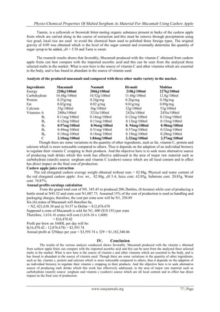 Physio-Chemical Properties Of Malted Sorghum As Material For Mucamalt Using Cashew Apple
www.iosrjournals.org 77 | Page
Tannin, is a yellowish or brownish bitter-tasting organic substance present in barks of the cashew apple
fruits which are carried along in the course of extraction and this must be remove through precipitation using
rice gruel, local rice are used to avoid the chemical been used to polished these foreign types. The original
gravity of 4.09 was obtained which is the level of the sugar content and eventually determine the quantity of
sugar syrup to be added, PH = 5.58 and Taste is sweet.
The research results shows that favorably, Mucamalt produced with the vitamin C obtained from cashew
apple fruits can best compare with the imported ascorbic acid and this can be seen from the analyzed three
selected malts in the market. What is new here is the source of vitamin C and other vitamins which are essential
to the body, and is has found in abundant in the source of vitamin used.
Analysis of the produced mucamalt and compared with three other malts variety in the market.
Ingredients Mucamalt Nasmalt Hi-malt Maltina
Energy 220kj/100ml 206kj/100ml 218kj/100ml 227kj/100ml
Carbohydrate 10.48g/100ml 10.52g/100ml 11.44g/100ml 12.8g/100ml
Protein 0.25g/mg 0.24g/mg 0.26g/mg 0.38g/mg
Fat 0.02g/mg 0.02 g/mg 0.01g/mg 0.09g/mg
Calcium 35g/100ml 36g/100ml 32g/100ml 53g/100ml
Vitamins A 240lu/100ml 321lu/100ml 242lu/100ml 245lu/100ml
B1 0.11mg/100ml 0.14mg/100ml 0.12mg/100ml 0.13mg/100ml
B2 0.12mg/100ml 0.13mg/100ml 0.13mg/100ml 0.15mg/100ml
B3 0.97mg/100ml 0.96mg/100ml 0. 94mg/100ml 0.98mg/100ml
B5 0.49mg/100ml 0.51mg/100ml 0.57mg/100ml 0.52mg/100ml
B6 0.18mg/100ml 0.18mg/100ml 0.19mg/100ml 0.20mg/100ml
C 2.18mg/100ml 1.84mg/100ml 2.32mg/100ml 2.57mg/100ml
Though there are some variations in the quantity of other ingredients, such as fat, vitamin C, protein and
calcium which is more noticeable compared to others. Thus it depends on the adaption of an individual brewery
to regulate their vitamin C cropping in their products. And the objective here is to seek more alternative source
of producing malt drinks which this work has effective addressed in the area of major raw material such as
carbohydrate (starch) source: sorghum and vitamin C (cashew) source which are all local content and in effect
has direct impact on the final cost of production.
Cashew apple juice extraction
The red elongated cashew average weight obtained without nuts = 82.88g, Physical and water content of
the red elongated cashew apple: Ave. wt., 82.88g, PH 5.4, Juice cont. 62.05g, Substrate cont. 20.83g, Water
cont. 74.87%.
Annual profits earnings calculation
From the grand total cost of N9, 345.45 to produced 206.2bottles, (8.6crates) while cost of producing a
bottle stood at N45.32 and crate cost N1,087.73. Assumed 15% of the cost of production is used as handling and
packaging charges, therefore, the cost per crate now will be N1, 250.89
Six (6) crates of Mucamalt will therefore be,
= N2, 021,638.38 and @ N157 to Dollar = $12,876.678
Supposed a crate of Mucamalt is sold for N1, 600 ($10.191) per crate
Therefore, 1,616.16 crates will cost (1,616.16 x 1,600)
= $16,470.42
Profit per brew on 160HL per day will be:
$(16,470.42 - 12,876.678) = $3,593.74
Annual profit at 329days per year = $3,593.74 x 329 = $1,182,340.46
IV. Conclusion
The results of the various analysis conducted shows favorably. Mucamalt produced with the vitamin c obtained
from cashew apple fruits can compare with the imported ascorbic acid and this can be seen from the analyzed three selected
malts in the market. What is new here is the source of vitamin c and other vitamins which are essential to the body, and is
has found in abundant in the source of vitamin used. Though there are some variations in the quantity of other ingredients,
such as fat, vitamin c, protein and calcium which is more noticeable compared to others, thus it depends on the adaption of
an individual brewery to regulate their vitamin c cropping in their products. And the objective here is to seek alternative
source of producing malt drinks which this work has effectively addressed, in the area of major raw material such as
carbohydrate (starch) source: sorghum and vitamin c (cashew) source which are all local content and in effect has direct
impact on the final cost of production.
 