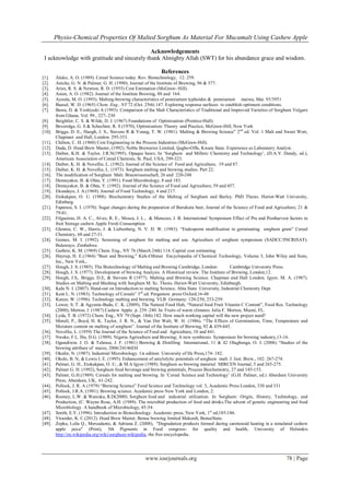 Physio-Chemical Properties Of Malted Sorghum As Material For Mucamalt Using Cashew Apple
www.iosrjournals.org 78 | Page
Acknowledgements
I acknowledge with gratitude and sincerely thank Almighty Allah (SWT) for his abundance grace and wisdom.
References
[1]. Aluko, A. O. (1989). Cereal Science today. Rev. Biotechnology, 12: 259.
[2]. Aniche, G. N. & Palmer, G. H. (1990). Journal of the Institute of Brewing, 96 & 377.
[3]. Aries, R. S. & Newton, R. D. (1955) Cost Estimation (McGraw- Hill).
[4]. Asien, A. O. (1982). Journal of the Institute Brewing, 88 and 164.
[5]. Ayoola, M. O. (1993). Malting-brewing characteristics of pennisetum typhoides & pennisetum maiwa, Mat. 93/3951
[6]. Baasel, W. D. (1965) Chem. Eng., NY 72 (Oct. 25th) 147. Exploring response surfaces to establish optimum conditions.
[7]. Bawa, D. & Yoshiyuki A (1993). Comparison of the Malt Characteristics of Traditional and Improved Varieties of Sorghum Vulgare
from Ghana, Vol. 99., 227- 230
[8]. Beightler, C. S. & Wilde, D. J. (1967) Foundations of Optimisation (Prentice-Hall).
[9]. Beveridge, G. S & Schechter, R. S (1970), Optimization: Theory and Practice, McGraw-Hill, New York
[10]. Briggs, D. E., Haogh, J. S., Stevens R & Young, T. W. (1981). Malting & Brewing Science” 2nd
ed. Vol. 1 Malt and Sweet Wort,
Chapman and Hall, London. 295-353.
[11]. Chilton, C. H. (1960) Cost Engineering in the Process Industries (McGraw-Hill).
[12]. Dada, D. Head Brew Master, (1992). Noble Breweries Limited, Ijagbo-Offa, Kwara State. Experience as Laboratory Analyst.
[13]. Daiber, K.H. & Taylor, J.R.N(1995). Opaque beers. In „Sorghum and Millets: Chemistry and Technology‟, (D.A.V. Dendy, ed.),
American Association of Cereal Chemists, St. Paul, USA, 299-323.
[14]. Daiber, K. H. & Novellie, L. (1962). Journal of the Science of Food and Agriculture, 19 and 87.
[15]. Daiber, K. H. & Novellie, L. (1973). Sorghum malting and brewing studies. Part 22.
[16]. The modification of Sorghum Malt. Brauwissenschaft, 26 and 220-248
[17]. Demuyakor, B. & Ohta, Y. (1991). Food Microbiology, 8 and 183.
[18]. Demuyakor, B. & Ohta, Y. (1992). Journal of the Science of Food and Agriculture, 59 and 457.
[19]. Ekundayo, J. A.(1969). Journal of Food Technology, 4 and 217.
[20]. Etokakpan, O. U. (1988). Biochemistry Studies of the Malting of Sorghum and Barley. PhD Thesis. Heriot-Watt University,
Edinburg.
[21]. Faparusi, S. I. (1970). Sugar changes during the preparation of Burukutu beer, Journal of the Science of Food and Agriculture, 21 &
79-81.
[22]. Filgueiras, H. A. C., Alves, R. E., Mosca, J. L., & Menezes, J. B. International Symposium Effect of Pre and Postharvest factors in
fruit Storage cashew Apple Fresh Consumption
[23]. Glennie, C. W., Harris, J. & Liebenberg, N. V. D. W. (1983). “Endosperm modification in germinating sorghum grain” Cereal
Chemistry, 60 and 27-31.
[24]. Gomez, M. I. (1992). Screening of sorghum for malting and use. Agriculture of sorghum symposium (SADCC/INCRISAT).
Bulawayo. Zimbabwe.
[25]. Guthrie, K. M. (1969) Chem. Eng., NY 76 (March 24th) 114. Capital cost estimating.
[26]. Hnyrup, H. E.(1964) "Beer and Brewing," Kirk-Othmer Encyclopedia of Chemical Technology, Volume 3, John Wiley and Sons,
Inc., New York,.
[27]. Hough, J. S. (1985). The Biotechnology of Malting and Brewing Cambridge, London: Cambridge University Press.
[28]. Hough, J. S. (1977). Development of brewing Analysis. A Historical review. The Institute of Brewing, London,12.
[29]. Hough, J.S,. Briggs, D.E, & Stevens R (1977). Malting and Brewing Science. Chapman and Hall London. Igyor, M. A. (1987).
Studies on Malting and Mashing with Sorghum M. Sc. Thesis. Heriot-Watt University, Edinburgh.
[30]. Kalu N. I. (2007). Hand-out on Introduction to malting Science, Abia State University, Industrial Chemistry Dept.
[31]. Kent L. N. (1983). Technology of Cereals” 3rd
ed. Pergamon press Oxford,16-48
[32]. Kunze, W. (1996). Technology malting and brewing. VLB Germany. 120-250, 253-259.
[33]. Lower, S. T. & Agyente-Badu, C. K. (2009), The Natural Food Hub, “Natural food Fruit Vitamin C Content”, Food Res. Technology
(2000), Morton, J. (1987) Cashew Apple. p. 239–240. In: Fruits of warm climates. Julia F. Morton, Miami, FL.
[34]. Lyda, T. B. (1972) Chem. Eng., NY 79 (Sept. 18th) 182. How much working capital will the new project need?
[35]. Morall, P., Boyd, H. K. Taylor, J. R. N., & Van Der Walt, W. H. (1986). “The Effects of Germination, Time, Temperature and
Moisture content on malting of sorghum”. Journal of the Institute of Brewing, 92 & 439-445.
[36]. Novellie, L. (1959) The Journal of the Science of Food and Agriculture, 10 and 441.
[37]. Nweke, F.I,. Ibe, D.G. (1989). Nigeria Agriculture and Brewing; A new symbiosis Symposium for brewing industry,13-16.
[38]. Ogundiwin. J. O. & Tehinse, J. F. (1981) Brewing & Distilling International, 11 & 42 Olugbenga, O. J. (2006) “Studies of the
brewing attribute of maize, 2006/24146EH
[39]. Okafor, N. (1987). Industrial Microbiology. 1st edition University of Ife Press,174- 182.
[40]. Okolo, B. N, & Lewis I. E. (1995). Enhancement of amylolytic potentials of sorghum malt. J. Inst. Brew., 102: 267-274.
[41]. Palmer, G. H., Etokakpan, O. U., & M.A Igyor (1989). Sorghum as brewing material MIRCEN Journal, 5 and 265-275.
[42]. Palmer G. H. (1992), Sorghum food beverage and brewing potentials, Process Biochemistry, 27 and 145-153.
[43]. Palmer, G.H.(1989). Cereals for malting and brewing. In „Cereal Science and Technology‟ (G.H. Palmer, ed.) Aberdeen University
Press, Aberdeen, UK, 61-242.
[44]. Pollock, J. R. A (1979) “Brewing Science” Food Science and Technology vol. 3, Academic Press London, 330 and 331
[45]. Pollock, J.R.A. (1981). Brewing science. Academic press New York and London, 2.
[46]. Rooney, L.W. & Waniska, R.D(2000). Sorghum food and industrial utilization. In Sorghum: Origin, History, Technology, and
Production, (C. Wayne Rose, A.H. (1989). The microbial production of food and drinks.The advent of genetic engineering and food
Microbiology. A handbook of Microbiology, 45-54.
[47]. Smith, E.Y. (1996). Introduction to Biotechnology. Academic press, New York, 1st
ed,185-186.
[48]. Virander, K. C.(2012). Head Brew Master, Benue brewing limited Makurdi, BenueState.
[49]. Zepka, Leila Q., Mercadante, & Adriana Z. (2008), "Degradation products formed during carotenoid heating in a simulated cashew
apple juice" (Print), 5th Pigments in Food congress- for quality and health, University of Helsinkis
http://en.wikipedia.org/wiki/sorghum-wikipedia, the free encyclopedia.
 