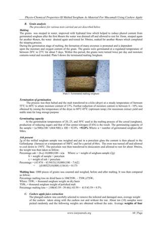Physio-Chemical Properties Of Malted Sorghum As Material For Mucamalt Using Cashew Apple
www.iosrjournals.org 68 | Page
B. Grain analysis
The procedures for various tests carried out are described below
Malting
The grains was steeped in water, improved with hydrated lime which helped to reduce phenol content from
germinated sorghum after the first 8hours the water was drained off and allowed to rest for 1hour, steeped again
for another 4hours, the water drained again and rested for 30mins, soaked for another 4hours which completed
the steeping process.
During the germination stage of malting, the formation of many enzymes is promoted and is dependent
upon the moisture and oxygen content of the grain. The grains were germinated at a regulated temperature of
between 20o
C to 25o
C for about 5 days. Within this period, the grains were turned twice per day and moisture
contents noted and recorded. Plate I shows the terminated malting Sorghum.
Plate I: Terminated malting sorghum
Termination of germination
The process was then halted and the malt transferred to a kiln (dryer) at a steady temperature of between
55o
C to 60o
C to attain moisture content of 15%. Further reduction of moisture content to between 6 - 10% was
obtained by raising the temperature of the dryer to 80o
C-850
C (optimum temp.) for maximum extract yield and
stable state for long storage purpose
Germinating capacity
At the germination temperatures of 20, 25, and 30°C used in the malting process of the cereal (sorghum),
production of reducing sugars and that of free amino nitrogen (FAN) is the result. The germinating capacity of
the sample = (a/500)x100 =(464/500) x 100 = 92.8% =92.8% Where: a = number of germinated sorghum after
96hrs.
Ash present
2g of the milled sorghum sample was weighed and put in a porcelain glass the content is then placed in the
Gallenkamp (furnace) at a temperature of 500o
C and for a period of 6hrs. The oven was turned off and allowed
to cool down to 150o
C. The porcelain was then transferred to desiccators and allowed to rest for about 30mins,
the weight was then taken as follow;
Percentage ash = (b-c) 10,000/(100 - w)a Where: a = weight of sorghum sample (2g)
b = weight of sample + porcelain
c = weight of ash + porcelain
Percentage = (43.974 – 43.9415){10,000/(100 – 7.6)2}
= {(0.00325)10,000}/(184.8) = 0.175
Malting loss: 1000 pieces of grains was counted and weighed, before and after malting, It was then compared
as follow;
Percentage malting loss on dried basis is 100(TSW1 – TSW2)/TSW1
Where: TSW1 = thousand sorghum weight on dry basis
TSW2 = thousand sorghum weight of polished malt
Percentage malting loss = {100(43.59 - 39.44)}/43.59 = 415/43.59 = 9.5%
C. Cashew apple juice extraction
The plunged cashew was carefully selected to remove the infected and damaged ones, average weight
of the cashew taken along with the cashew nut and without the nut. About ten (10) samples were
picked randomly and the following weights are obtained without the nuts. Average weights of four
 