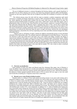Physio-Chemical Properties Of Malted Sorghum As Material For Mucamalt Using Cashew Apple
www.iosrjournals.org 70 | Page
The use of additional enzymes is common throughout the brewing industry, and is greatly beneficial. It
aids Mash Tun run off by reducing wort viscosity, also improving subsequent malt fine ability and filterability.
Amylases are also used, typically where the use of adjuncts may dilute the availability of enzymes in the Mash
Tun.
The infusion process mixes the malt with hot water to maintain a uniform temperature until starch
conversion is complete and finally temperature is raised to 100o
C and boiled for 20mins vigorously. The Lauter
tun, which separates the insoluble grain residues from the mash, cloth sieve was employed to do same, the
separation and the finished product of mashing is grain slurry, called mash. Various other filter agents, such as
polypropylene fibers can also be used. Some breweries use strain masters, which are a variation of lauter tuns.
The spent grain obtained after the filtration which is spargled with water at 78o
C, can be sold as animal feed
after drying and nourished with other vitamins. The product of the filtration is called wort, the PH is taken as 5.4
The wort is transferred to another cooking put where it is boiled vigorously for about 2hours, the essence of the
long boiling is to achieved the following; stops the starch -to-sugar conversion, sterilizes the wort, precipitates
hydrolyzed proteins, concentrates the wort by evaporating excess water and effects chemical changes that affect
end product flavor.
Adjuncts such as, (267grams of sugar), caramel are added to increased the gravity of wort and black
coloration of the final product malt. The caramels required or added depend on individual brewery. The mixture
was allowed to settle and cooled down until there was a clear filtrate and sludge. Carefully, the filtrate is
removed and wahtmann filter paper is used to filter the filtrate to obtained clearer final product (malt). 400mls
of the malt obtained was inoculated with 100mls of cashew extract of about 10% concentration. The inoculated
malt was then transferred onto water bath under tight sealed and regulated at 70o
C for a period of 1hr, there was
a coagulant formed at the bottom of the bottle, the malt was filtered to removed the sediment been formed at the
bottom of the bottle and transferred again to the water bath for another 70o
C, this is done in order to sterilized
the malt, for long live span and preservation.
Plate III: Milled Sorghum.
F. Check for saccharification
Some quantity of mash were taken and filtered using fine whatmann filter paper, time of filtration is
noted, the filtrate is then transferred on to crucible and checked for saccharification by adding drop(s) of iodine
solution. Filtration of the whole lots continues and the solute obtained is known as wort. After the first filtration,
the substrate is further sparged (washed) with hot water at 78o
C to remove left over sugar or wort, this could
also be describe as leaching out of aqueous extract from a mash filter.
G. Diastatic power using Windisch-Kolbach method
Diastatic power is a measure of how much starch-converting enzyme in any given malt contains and is
measured in degrees Lintner. As a general rule of thumb, you want to make sure your mash averages 70 Linter
or above. It is good to know that heat destroys diastatic power, if the temperature targeting is a bit off. The
suggestion here is that the diastatic power be keep above 100. Forty five grams of milled malt was weighed,
transferred into a beaker mixed with 180ml of distilled water at 40o
C, the beaker and its contents were then
transferred to water bath maintained at the same temperature for an hour. The contents were made up to 295mls
with distilled water of about 32o
C, room temperature. In addition 70, 15, 15mls of distilled water respectively
were successfully used to sparge the contents and out of which 50mls is used for the analysis.Two conical flasks
of 200mls were set aside, one for the experiment and the other as blank, into which 100mls of 2%(w/v) starch
were added, after some minutes 5mls of acetate buffer solution were also added to the two separate samples, one
was placed in the water bath at 20o
C for 20mins, with 5mls of malt extract introduced into the flask under
continuous stirring, the mixture PH 5.58 was obtained. The two flask volumes were then made up to 200mls
with distilled water and mixed thoroughly, from each flask 50mls were pipette into an Erlenmeyer flask after
which 25mls of 0.1N Iodine solution and 3mls of 1N NaOH were added and covered with lid glasses.
 