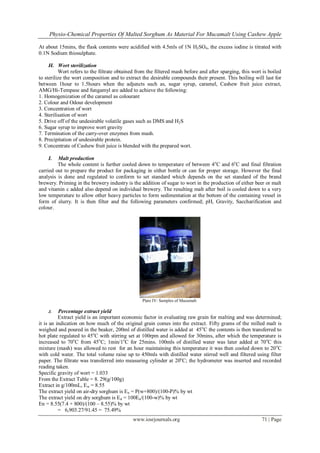 Physio-Chemical Properties Of Malted Sorghum As Material For Mucamalt Using Cashew Apple
www.iosrjournals.org 71 | Page
At about 15mins, the flask contents were acidified with 4.5mls of 1N H2SO4, the excess iodine is titrated with
0.1N Sodium thiosulphate.
H. Wort sterilization
Wort refers to the filtrate obtained from the filtered mash before and after sparging, this wort is boiled
to sterilize the wort composition and to extract the desirable compounds their present. This boiling will last for
between 1hour to 1.5hours when the adjuncts such as, sugar syrup, caramel, Cashew fruit juice extract,
AMG/Hi-Tempase and fungamyl are added to achieve the following:
1. Homogenization of the caramel as colourant
2. Colour and Odour development
3. Concentration of wort
4. Sterilisation of wort
5. Drive off of the undesirable volatile gases such as DMS and H2S
6. Sugar syrup to improve wort gravity
7. Termination of the carry-over enzymes from mash.
8. Precipitation of undesirable protein.
9. Concentrate of Cashew fruit juice is blended with the prepared wort.
I. Malt production
The whole content is further cooled down to temperature of between 4o
C and 6o
C and final filtration
carried out to prepare the product for packaging in either bottle or can for proper storage. However the final
analysis is done and regulated to conform to set standard which depends on the set standard of the brand
brewery. Priming in the brewery industry is the addition of sugar to wort in the production of either beer or malt
and vitamin c added also depend on individual brewery. The resulting malt after boil is cooled down to a very
low temperature to allow other heavy particles to form sedimentation at the bottom of the containing vessel in
form of slurry. It is then filter and the following parameters confirmed; pH, Gravity, Saccharification and
colour.
Plate IV: Samples of Mucamalt
J. Percentage extract yield
Extract yield is an important economic factor in evaluating raw grain for malting and was determined;
it is an indication on how much of the original grain comes into the extract. Fifty grams of the milled malt is
weighed and poured in the beaker, 200ml of distilled water is added at 45o
C the contents is then transferred to
hot plate regulated to 45o
C with stirring set at 100rpm and allowed for 30mins, after which the temperature is
increased to 70o
C from 45o
C; 1min/1o
C for 25mins. 100mls of distilled water was later added at 70o
C this
mixture (mash) was allowed to rest for an hour maintaining this temperature it was then cooled down to 20o
C
with cold water. The total volume raise up to 450mls with distilled water stirred well and filtered using filter
paper. The filtrate was transferred into measuring cylinder at 20o
C; the hydrometer was inserted and recorded
reading taken.
Specific gravity of wort = 1.033
From the Extract Table = 8. 29(g/100g)
Extract in g/100mL, Ew = 8.55
The extract yield on air-dry sorghum is En = P(w+800)/(100-P)% by wt
The extract yield on dry sorghum is Ed = 100En/(100-w)% by wt
En = 8.55(7.4 + 800)/(100 – 8.55)% by wt
= 6,903.27/91.45 = 75.49%
 