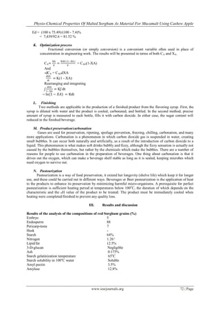 Physio-Chemical Properties Of Malted Sorghum As Material For Mucamalt Using Cashew Apple
www.iosrjournals.org 72 | Page
Ed = (100 x 75.49)/(100 - 7.4)%
= 7,439/92.6 = 81.52 %
K. Optimization process
Fractional conversion (or simply conversion) is a convenient variable often used in place of
concentration in engineering work. The results will be presented in terms of both CA and XA.
CA=
NA
V
=
NAO (1−XA )
V
= CAO(1-XA)
And
-dCA = CAOdXA
dXA
dt
= K(1 - XA)
Rearranging and integrating
ʃ
dXA
1−XA
= Kʃ dt
− ln(1 − 𝑋𝐴) = Kdt
L. Finishing
Two methods are applicable in the production of a finished product from the flavoring syrup. First, the
syrup is diluted with water and the product is cooled, carbonated, and bottled. In the second method, precise
amount of syrup is measured to each bottle, fills it with carbon dioxide. In either case, the sugar content will
reduced in the finished beverage.
M. Product preservation/carbonation
Gases are used for preservation, ripening, spoilage prevention, freezing, chilling, carbonation, and many
more applications. Carbonation is a phenomenon in which carbon dioxide gas is suspended in water, creating
small bubbles. It can occur both naturally and artificially, as a result of the introduction of carbon dioxide to a
liquid. This phenomenon is what makes soft drinks bubbly and fizzy, although the fizzy sensation is actually not
caused by the bubbles themselves, but rather by the chemicals which make the bubbles. There are a number of
reasons for people to use carbonation in the preparation of beverages. One thing about carbonation is that it
drives out the oxygen, which can make a beverage shelf stable as long as it is sealed, keeping microbes which
need oxygen to survive out.
N. Pasteurization
Pasteurization is a way of food preservation, it extend her longevity (shelve life) which keep it for longer
use, and these could be carried out in different ways. Beverages or Beer pasteurization is the application of heat
to the products to enhance its preservation by minimizing harmful micro-organisms. A prerequisite for perfect
pasteurization is sufficient heating period at temperatures below 100o
C, the duration of which depends on the
characteristic and the PH value of the product to be treated. The product must be immediately cooled when
heating were completed/finished to prevent any quality loss.
III. Results and discussion
Results of the analysis of the compositions of red Sorghum grains (%)
Embryo 5
Endosperm 88
Pericarp-testa 7
Husk -
Starch 64%
Nitrogen 1.26^
Lipid/fat 12.5%
3-D-glucan Negligible
Ash 0.175%
Starch gelatinization temperature 65o
C
Starch solubility in 100o
C water Soluble
Amyl pectin 3.5%
Amylase 12.8%
 