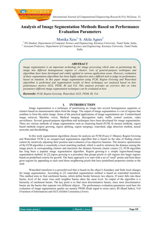 International Journal of Computational Engineering Research||Vol, 04||Issue, 3||
||Issn 2250-3005 || || March || 2014 || Page 68
Analysis of Image Segmentation Methods Based on Performance
Evaluation Parameters
Monika Xess1,
S. Akila Agnes2
1
PG Student, Department of Computer Science and Engineering, Karunya University, Tamil Nadu, India,
2
Assistant Professor, Department of Computer Science and Engineering, Karunya University, Tamil Nadu,
India,
I. INTRODUCTION
Image segmentation is a technique of partitioning an image into several homogeneous segments or
clusters based on measurements taken from the image. The output of image segmentation is a set of regions that
combine to form the entire image. Some of the practical applications of image segmentation are: Content-based
image retrieval, Machine vision, Medical imaging ,Recognition tasks, traffic control systems, video
surveillance. Several general-purpose algorithms and techniques have been developed for image segmentation.
There are various methods of image segmentation such as clustering based (FCM, K-means) methods, region
based methods (region growing, region splitting, region merging), watershed, edge detection method, neural
networks and thresholding.
In this work segmentation algorithms chosen for analysis are FCM (Fuzzy C-Means), Region Growing
and Watershed. FCM is an unsupervised segmentation algorithm that is based on the idea of finding cluster
centers by iteratively adjusting their position and evaluation of an objective function. The iterative optimization
of the FCM algorithm is essentially a local searching method, which is used to minimize the distance among the
image pixels in corresponding clusters and maximize the distance between cluster centers [1]. FCM algorithm
has long been a popular image segmentation algorithm. Region growing is a simple region-based image
segmentation method. In [2] region growing is a procedure that groups pixels or sub regions into larger regions
based on predefined criteria for growth. The basic approach is to start with a set of “seed” points and from these
grow regions by appending to each seed those neighboring pixels that have predefined properties similar to the
seed.
Watershed transform is a powerful tool that is based on the object’s boundary and finds local changes
for image segmentation. According to [3] watershed segmentation method is based on watershed transform.
This method aims to find catchment basins, which define border between two objects. If water falls into these
basins, level of the water rises until neighbor basins share the same level. So output of the algorithm is a
hierarchy of catchment basins. The key point is to find most discriminative basins, since most discriminative
basins are the basins that separate two different objects . The performance evaluation parameters used here for
evaluation of image segmentation quality are namely PSNR (Peak signal to noise ratio), RI (Rand Index), VoI
(Variation of Information) and GCE (Global Consistency Error).
ABSTRACT
Image segmentation is an important technology for image processing which aims at partitioning the
image into different homogeneous regions or clusters. Lots of general-purpose techniques and
algorithms have been developed and widely applied in various application areas. However, evaluation
of these segmentation algorithms has been highly subjective and a difficult task to judge its performance
based on intuition. In this paper image segmentation using FCM, Region Growing and Watershed
algorithms is performed and segmentation results of these techniques are analyzed based on four
performance metrics GCE, PSNR, RI and VoI. This analysis provides an overview that on what
parameters different image segmentation techniques can be evaluated at best.
Keywords: FCM, Region Growing, Watershed, GCE, PSNR, RI, VoI.
 