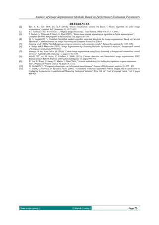 Analysis of Image Segmentation Methods Based on Performance Evaluation Parameters
||Issn 2250-3005 || || March || 2014 || Page 75
REFERENCES
[1] Tan .S. K., Lim .H.W, Isa .M.N (2013), “Novel initialization scheme for Fuzzy C-Means algorithm on color image
segmentation”, Applied Soft Computing 13, 1832-1852.
[2] R.C. Gonzalez, R.E. Woods (2011), “Digital Image Processing”, Third Edition, ISBN 978-81-317-2695-2.
[3] T. Berber, A. Alpkocak, P. Balci , O. Dicle (2013), “Breast mass contour segmentation algorithm in digital mammograms”,
Computer methods and programs in Biomedicine 110, pages 150–159.
[4] M. A. Hamdi (2011), “Modified Algorithm marker-controller watershed transform for Image segmentation Based on Curvelet
Threshold”, Canadian Journal on Image Processing and Computer Vision Vol.2 No.8.
[5] Jianping et al. (2005), “Seeded region growing: an extensive and comparative study”, Pattern Recognition 26, 1139-1156.
[6] B. Sathya and R. Manavalan (2011), “Image Segmentation by Clustering Methods: Performance Analysis”, International Journal
of Computer Application, 0975-8887.
[7] Sowmya. B. and Rani Sheela. B. (2011), “Colour image segmentation using fuzzy clustering techniques and competitive neural
network”, Applied Soft Computing 11, pages 3170–3178.
[8] Arbela, X.P. ez, M. Maire, C. Fowlkes, J. Malik (2011), Contour detection and hierarchical image segmentation, IEEE
Transactions on Pattern Analysis and Machine Intelligence 33, pages 898–916.
[9] W. Liu, B. Wang, J. Glassey, E. Martin, J. Zhao (2009), “A novel methodology for finding the regulation on gene expression
data”, Progress in Natural Science 19, pages 267–272.
[10] M. Meila (2007), “Comparing clusterings—an information based distance”, Journal of Multivariate Analysis 98, 873 – 895.
[11] D. Martin, C. Fowlkes, D. Tal and J. Malik (2001), "A Database of Human Segmented Natural Images and its Application to
Evaluating Segmentation Algorithms and Measuring Ecological Statistics", Proc. 8th Int’l Conf. Computer Vision, Vol. 2, pages
416-423.
 