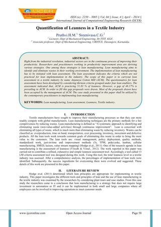 ISSN (e): 2250 – 3005 || Vol, 04 || Issue, 4 || April – 2014 ||
International Journal of Computational Engineering Research (IJCER)
www.ijceronline.com Open Access Journal Page 58
Quantification of Leanness in a Textile Industry
Pruthvi.H.M.1,
Sreenivasa.C.G.2
1
Lecturer, Dept of Mechanical Engineering, Dr.TTIT, KGF,
2
Associate professor. Dept of Mechanical Engineering, UBDTCE, Davangere, Karnataka.
I. INTRODUCTION
Textile manufacturers have sought to improve their manufacturing processes so that they can more
readily compete with global manufacturers. Lean manufacturing techniques are the primary methods for a fair
competiveness by reducing wastes. Lean manufacturing is defined as “A systematic approach to identifying and
eliminating waste (non-value-added activities) through continuous improvement”. Lean is concerned with
eliminating all types of waste, which is much more than eliminating waste by reducing inventory. Wastes can be
classified as: overproduction, time on hand, transportation, over processing, inventory, movement and defective
products. All the lean tools work towards common goals of eliminating this waste in order to bring the most
value to the customers. The lean tools are: visual management, policy deployment, quality methods,
standardized work, just-in-time and improvement methods (5s, TPM, poka-yoke, kanban, cellular
manufacturing, SMED, kaizen, value stream mapping) (Hodge et.al., 2011). One of the research agenda in lean
manufacturing is the assessment of leanness (Vinodh & Vimal., 2012). The work reported in this paper was
carried out to contribute a refined, exhaustive and simple leanness assessment tool. Accordingly a tool called 13
LM criteria assessment tool was designed during this work. Using this tool, the total leanness level in a textile
industry was assessed. After a comprehensive analysis, the percentages of implementation of lean tools were
identified. Subsequently, the success ingredients for overcoming them were evolved and suggested. These
details of this work are presented in this paper.
II. LITERATURE REVIEW
Hodge et.al. (2011) determined which lean principles are appropriate for implementing in textile
industry. This paper investigates the different tools and principles of lean and the use of lean manufacturing in
the textile industry was examined by the researchers by considering plant tours and case studies. From this case
study the researchers came to a conclusion that lean manufacturing is a strategy that does not require large
investment in automation or IT and it can be implemented in both small and large companies where all
employees can be involved in improving operations to meet customer needs.
ABSTRACT:
Right from the industrial revolution, industrial sectors are in the continuous process of improving their
productivity. Researchers and practitioners working in productivity improvement area are deriving
various strategies. One among these strategies is lean manufacturing. Lean manufacturing aims to
identify and eliminate wastes in their working environment. The implementation of lean manufacturing
has to be initiated with lean assessment. The lean assessment indicates the criteria which are not
practiced for lean implementation in the industry. The scope of this paper is to carryout lean
assessment in a textile industry by name Anjaneya Cotton Mill (ACM). The questionnaires for lean
assessment have been developed by considering thirteen criteria grouped under four lean enablers. The
assessment indicated that, ACM is practicing 51.83 % of leanness. However, a gap of 48.17% is
prevailing in ACM. In order to fill this gap proposals were drawn. Most of the proposals drawn have
been accepted by the management of ACM. The case study presented in this paper shall be utilized by
the contemporary practitioners in implementing lean manufacturing.
KEYWORDS: Lean manufacturing, Lean assessment, Leanness, Textile industry.
 