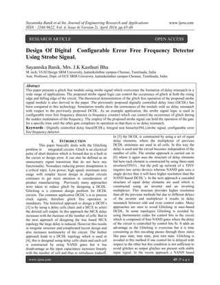 Sayannika Banik et al Int. Journal of Engineering Research and Applications www.ijera.com
ISSN : 2248-9622, Vol. 4, Issue 4( Version 2), April 2014, pp.45-49
www.ijera.com 45 | P a g e
Design Of Digital Configurable Error Free Frequency Detector
Using Strobe Signal.
Sayannika Banik, Mrs. J.K Kasthuri Bha
M. tech, VLSI Design SRM University, kattankulathur campus Chennai, Tamilnadu, India
Asst. Professor, Dept. of ECE SRM University, kattankulathur campus Chennai, Tamilnadu, India
Abstract
This paper presents a glitch free module using strobe signal which overcomes the limitation of delay mismatch in a
wide range of applications. The proposed strobe signal logic can control the occurrence of glitch at both the rising
edge and falling edge of the circuit. The theoretical demonstration of the glitch free operation of the proposed strobe
signal module is also derived in the paper. The previously proposed digitally controlled delay lines (DCDL) has
been compared to this technology. Simulation results show the correctness of the module with no delay mismatch
with respect to the previously proposed DCDL. As an example application, the strobe signal logic is used in
configurable error free frequency detector (a frequency counter) which can control the occurrence of glitch during
the sudden modulation of the frequency. The employ of the proposed strobe signal can hold the operation of the gate
for a specific time until the other gate completes its operation so that there is no delay mismatch.
Keywords—Digitally controlled delay lines(DCDL), Integral non linearity(INL),strobe signal, configurable error
free frequency detector.
I. INTRODUCTION
This paper basically deals with the Glitching
problem in integrated circuits. Glitch is an electrical
pulse of short duration which is formed due to a fault in
the circuit or design error. It can also be defined as an
unnecessary signal transitions that do not have any
functionality. Nowadays reducing power dissipitation is
a critical topic. Low power, high speed, minimum area
usage with simpler layout design in digital circuits
continues to get more attention in consideration of
product manufacturing. Previously many approaches
were taken to reduce glitch by designing a DCDL.
Glitching is a common design problem for DCDL
circuits. The common application DCDL’s is to process
clock signals, therefore glitch free operation is
mandatory. The historical approach to design a DCDl’s
[3] is by using a delay cells chain and a MUX to select
the desired cell output. In this approach the MUX delay
increases with the increase of the number of cells. But in
the next approach of designing the tree based MUX
topology the large delay is reduced. However this results
in irregular structure and complicated layout design and
also increases nonlinearity of the circuit. The further
approach leads to a DCDL topology which is used in
[4], this is designed using delay cells chain and each cell
is constructed by using NAND gates but it has
disadvantage as the input capacitance increases linearly
with the number of cell and thus re introduces tradeoff.
In [5] the DCDL is constructed by using a set of equal
delay elements, where the multiplexer of previous
DCDL structures are used in all cells. In this way the
delay is used and the circuit becomes independent of the
number of cells. The similar approach is carried out in
[6] where it again uses the structure of delay elements
but here each element is constructed by using three-state
inverters(TINV) , but the pull up network of a TINV
requires two series devices whereas NAND gate uses a
single device thus it will have higher resolution than the
NAND based DCDL’s. In the next approach a cascaded
structure of equal delay elements are used which is
constructed using an inverter and an inverting
multiplexer. This structure provides higher resolution
than all the previous methods but due to different delays
of the inverter and multiplexer it results in delay
mismatch between odd and even control codes. Many
approaches are seen to avoid Glitching in mux-based
DCDL. In some topologies Glitching is avoided by
using thermometer codes for control bits in the circuit
which is composed of four NAND gates where the delay
of the circuit is controlled by control bits Si. It adds an
advantage as the Glitching is overcome but it is time
consuming as this encoding passes through three states
like pass state, turn state, post turn state. Glitching is
avoided in this method if one control bit is delayed with
respect to the other but this condition is not sufficient to
avoid glitches as output glitches are present with stable
input signal. In the recent approach a NAND based
RESEARCH ARTICLE OPEN ACCESS
 