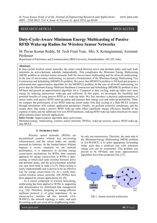 M. Pavan Kumar Reddy et al Int. Journal of Engineering Research and Applications www.ijera.com
ISSN : 2248-9622, Vol. 4, Issue 4( Version 3), April 2014, pp.60-69
www.ijera.com 60 | P a g e
Duty-Cycle-Aware Minimum Energy Multicasting of Passive
RFID Wake-up Radios for Wireless Sensor Networks
M. Pavan Kumar Reddy, M. Tech Final Year, Mrs. S. Kolangiammal, Assistant
Professor
Department of Electronics and Communication SRM University, Kattankulathur- 603 203, India
Abstract-
In duty-cycled wireless sensor networks, the nodes switch between active and dormant states, and each node
determine its active/dormant schedule independently. This complicates the Minimum Energy Multicasting
(MEM) problem in wireless sensor networks both for one-to-many multicasting and for all-to-all multicasting.
In the case of one-to-many multicasting, we present a formalization of the Minimum-Energy Multicasting Tree
Construction and Scheduling (MEMTCS) problem. We prove that MEMTCS problem is NP-hard and propose a
polynomial-time approximation algorithm for the MEMTCS problem. In the case of all-to-all multicasting, we
prove that the Minimum-Energy Multicast Backbone Construction and Scheduling (MEMBCS) problem is also
NP-hard and present an approximation algorithm for it. Compared to duty cycling, wake-up radios save more
energy by reducing unnecessary wake-ups and collisions. In this paper, we investigate the feasibility and
potential benefits of using passive RFID as a wake-up radio. We first introduce a physical implementation of
sensor nodes with passive RFID wake-up radios and measure their energy cost and wake-up probability. Then,
we compare the performance of our RFID wake-up sensor nodes with duty cycling in a Data MULE scenario
through simulations with realistic application parameters. Finally, we perform extensive simulations, and the
results show that using a passive RFID wake-up radio offers significant energy efficiency benefits at the
expense of delay and the additional low-cost RFID hardware, making RFID wake-up radios beneficial for many
delay-tolerant sensor network applications.
Index Terms- Approximation algorithm, duty-cycle-aware,
Minimum-energy, multicasting, wireless sensor networks (WSNs), wake-up receiver, passive RFID wake-up,
data MULE.
I. INTRODUCTION
Wireless sensor networks (WSNs) are
decentralized systems without any pre-existing
infrastructures, and the sensor nodes are usually
powered by batteries. As the limited battery lifetime
imposes a severe constraint on the network
performance, it is imperative to develop energy
conservation mechanisms for WSNs. One common
approach for energy conservation in WSNs is duty-
cycling, in which each node switches between active
and dormant states, and the active/dormant schedule
can vary from node to node [1]–[5]. Duty-cycling is
easily implementable and is proven to be an effective
way for energy conservation [1]. As a result, duty-
cycled wireless sensor networks (DC-WSNs) have
been adopted by various applications [6]–[8].
As a crucial component of wireless networking,
multicasting has been applied to WSNs in supporting
data dissemination for distributed data management
(e.g., [9]). Therefore, designing an energy-efficient
multicast protocol is of great importance. In an
always-active wireless ad hoc network (AA-
WANET), the network topology is static, and each
forwarding node can cover all its neighbouring nodes
by only one transmission. Therefore, the main task of
the Minimum-Energy Multicasting (MEM) problem
in AA-WANETs is to select appropriate forwarding
nodes such that a multicast tree with minimum
energy cost can be constructed. This problem was
proved to be NP-hard, and some approximation
algorithms have been proposed [10]–[13].
FIG.1. Sensor network architecture
RESEARCH ARTICLE OPEN ACCESS
 