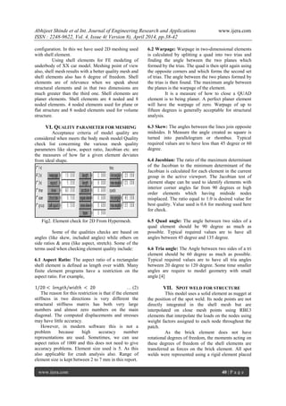 Abhijeet Shinde et al Int. Journal of Engineering Research and Applications www.ijera.com
ISSN : 2248-9622, Vol. 4, Issue 4( Version 8), April 2014, pp.38-42
www.ijera.com 40 | P a g e
configuration. In this we have used 2D meshing used
with shell element.
Using shell elements for FE modeling of
underbody of XX car model. Meshing point of view
also, shell mesh results with a better quality mesh and
shell elements also has 6 degree of freedom. Shell
elements are of relevance when we speak about
structural elements and in that two dimensions are
much greater than the third one. Shell elements are
planer elements. Shell elements are 4 noded and 8
noded elements. 4 noded elements used for plane or
flat structure and 8 noded elements used for volume
structure.
VI. QUALITY PARAMETER FOR MESHING
Acceptance criteria of model quality are
considered when meets the body mesh model Quality
check list concerning the various mesh quality
parameters like skew, aspect ratio, Jacobian etc. are
the measures of how far a given element deviates
from ideal shape.
Fig2. Element check for 2D From Hypermesh.
Some of the qualities checks are based on
angles (like skew, included angles) while others on
side ratios & area (like aspect, stretch). Some of the
terms used when checking element quality include:
6.1 Aspect Ratio: The aspect ratio of a rectangular
shell element is defined as length over width. Many
finite element programs have a restriction on the
aspect ratio. For example,
1/20 < 𝑙𝑒𝑛𝑔𝑡ℎ/𝑤𝑖𝑑𝑡ℎ < 20 … (2)
The reason for this restriction is that if the element
stiffness in two directions is very different the
structural stiffness matrix has both very large
numbers and almost zero numbers on the main
diagonal. The computed displacements and stresses
may have little accuracy.
However, in modern software this is not a
problem because high accuracy number
representations are used. Sometimes, we can use
aspect ratios of 1000 and this does not need to give
accuracy problems. Element size used is 5. As this
also applicable for crash analysis also. Range of
element size is kept between 2 to 7 mm in this report.
6.2 Warpage: Warpage in two-dimensional elements
is calculated by splitting a quad into two trias and
finding the angle between the two planes which
formed by the trias. The quad is then split again using
the opposite corners and which forms the second set
of trias. The angle between the two planes formed by
the trias is then found. The maximum angle between
the planes is the warpage of the element.
It is a measure of how to close a QUAD
element is to being planer. A perfect planer element
will have the warpage of zero. Warpage of up to
fifteen degrees is generally acceptable for structural
analysis.
6.3 Skew: The angles between the lines join opposite
midsides. It Measure the angle created as square is
turned into parallelogram or rhombus. Typical
required values are to have less than 45 degree or 60
degree.
6.4 Jacobian: The ratio of the maximum determinant
of the Jacobian to the minimum determinant of the
Jacobian is calculated for each element in the current
group in the active viewport. The Jacobian test of
element shape can be used to identify elements with
interior corner angles far from 90 degrees or high
order elements which having midside nodes
misplaced. The ratio equal to 1.0 is desired value for
best quality. Value used is 0.6 for meshing used here
for check.
6.5 Quad angle: The angle between two sides of a
quad element should be 90 degree as much as
possible. Typical required values are to have all
angles between 45 degree and 135 degree.
6.6 Tria angle: The Angle between two sides of a tri
element should be 60 degree as much as possible.
Typical required values are to have all tria angles
between 20 degree to 120 degree. Some time smaller
angles are require to model geometry with small
angle.[4]
VII. SPOT WELD FOR STRUCTURE
This model uses a solid element as nugget at
the position of the spot weld. Its node points are not
directly integrated in the shell mesh but are
interpolated on close mesh points using RBE3
elements that interpolate the loads on the nodes using
weight factors assigned to each node throughout the
patch.
As the brick element does not have
rotational degrees of freedom, the moments acting on
these degrees of freedom of the shell elements are
transferred as forces on the brick element. All spot
welds were represented using a rigid element placed
 