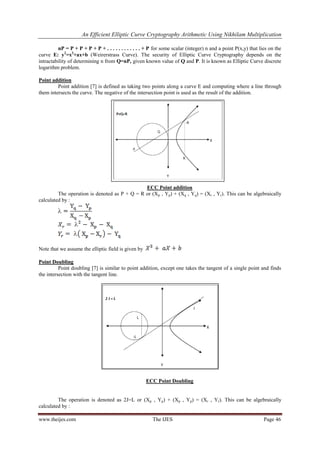 An Efficient Elliptic Curve Cryptography Arithmetic Using Nikhilam Multiplication
www.theijes.com The IJES Page 46
nP = P + P + P + P + . . . . . . . . . . . . + P for some scalar (integer) n and a point P(x,y) that lies on the
curve E: y2
=x3
+ax+b (Weirerstrass Curve). The security of Elliptic Curve Cryptography depends on the
intractability of determining n from Q=nP, given known value of Q and P. It is known as Elliptic Curve discrete
logarithm problem.
Point addition
Point addition [7] is defined as taking two points along a curve E and computing where a line through
them intersects the curve. The negative of the intersection point is used as the result of the addition.
ECC Point addition
The operation is denoted as P + Q = R or (Xp , Yp) + (Xq , Yq) = (Xr , Yr). This can be algebraically
calculated by :
Note that we assume the elliptic field is given by
Point Doubling
Point doubling [7] is similar to point addition, except one takes the tangent of a single point and finds
the intersection with the tangent line.
ECC Point Doubling
The operation is denoted as 2J=L or (Xp , Yp) + (Xp , Yp) = (Xr , Yr). This can be algebraically
calculated by :
 