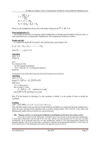 An Efficient Elliptic Curve Cryptography Arithmetic Using Nikhilam Multiplication
www.theijes.com The IJES Page 47
Where a is the multiplication factor of X in the elliptic field given by .
Point multiplication [7] :
The straight forward way of computing a point multiplication is through repeated addition. However, this is a
fully exponential way to computing the multiplication. The multiplication method is as follows
Double and add:
To compute the double dP of a point P, start with the binary representation of d
d = d0 + 2d1 + 22
d2 + 23
d3 + - - - - - - - - - 2m
dm
where [d0 - - - - - dm] Σ {1, 0}
Algorithm:
Input : P, m
Output: Q
Q=0
For i from m to 0 do
Q=2Q (using point doubling)
If di = 1 then Q = Q + P (using point addition)
Return Q
An alternative way of the above may also be derived using recursive function
Algorithm:
Input:
Output: P + ,
is
if n = 0 then return 0
else if n mod 2=1 then
P + [addition if n is odd]
else [doubling if n is even]
Here the function for doubling, P is the coordinate to double, n is the number of times to double the
coordinate.
Example:
100P = = 2 ( 2 ( P + 2 ( 2 ( 2 ( P + 2P) ) ) ) )
This algorithm requires Log2 (n) iteration of point doubling and addition to compute the full point multiplication.
There are many variations of this algorithm such as window, sliding window, NAF, NAF-W, vector chains and
Montogomery ladder which are beyond our current discussion.
III. NIKHILAM NAVATASCHARAMAM DESHATAH (NIKHILAM SUTRA) MULTIPLICATION
One of the 16 Sutras of Vedic Mathematics is Nikhilam Sutra. It can be used to convert large digits multiplication
to small digits multiplication with the help of few extra add, subtract and shift operations [5]. In some cases two-digit
multiplication can be performed using only one digit multiplication instead of 3 one digit multiplication required with
Karatsuba algorithm. The Vedic formula under consideration is Nikhilam Navatascharamam Deshatah [1], which means all
from 9 and last from 10. The mathematical derivation of the algorithm is given as follows.
 