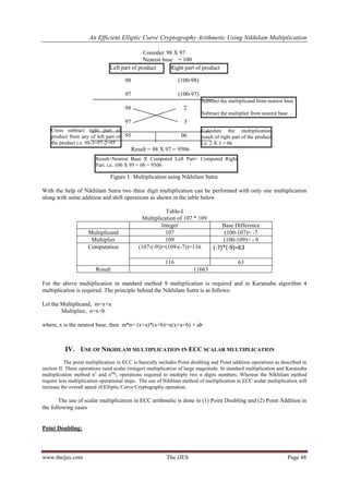 An Efficient Elliptic Curve Cryptography Arithmetic Using Nikhilam Multiplication
www.theijes.com The IJES Page 48
Consider 98 X 97
Nearest base = 100
98 (100-98)
97 (100-97)
98 2
97 3
95 06
Result = 98 X 97 = 9506
Figure 1: Multiplication using Nikhilam Sutra
With the help of Nikhilam Sutra two three digit multiplication can be performed with only one multiplication
along with some addition and shift operations as shown in the table below
Table-I
Multiplication of 107 * 109
Integer Base Difference
Multiplicand 107 (100-107)= -7
Multiplier 109 (100-109)= - 9
Computation (107-(-9))=(109-(-7))=116 (-7)*(-9)=63
116 63
Result 11663
For the above multiplication in standard method 9 multiplication is required and in Karatsuba algorithm 4
multiplication is required. The principle behind the Nikhilam Sutra is as follows:
Let the Multiplicand, m=x+a
Multiplier, n=x+b
where, x is the nearest base, then m*n= (x+a)*(x+b)=x(x+a+b) + ab
IV. USE OF NIKHILAM MULTIPLICATION IN ECC SCALAR MULTIPLICATION
The point multiplication in ECC is basically includes Point doubling and Point addition operations as described in
section II. These operations need scalar (integer) multiplication of large magnitude. In standard multiplication and Karatsuba
multiplication method n2
and nlog
3 operations required to multiply two n digits numbers. Whereas the Nikhilam method
require less multiplication operational steps. The use of Nikhlam method of multiplication in ECC scalar multiplication will
increase the overall speed of Elliptic Curve Cryptography operation.
The use of scalar multiplication in ECC arithmetic is done in (1) Point Doubling and (2) Point Addition in
the following cases
Point Doubling:
Left part of product Right part of product
Cross subtract right part of
product from any of left part of
the product i.e. 98-3=97-2=95
Result=Nearest Base X Computed Left Part+ Computed Right
Part. i.e. 100 X 95 + 06 = 9506
Subtract the multiplicand from nearest base
Subtract the multiplier from nearest base
Calculate the multiplication
result of right part of the product
i.e. 2 X 3 = 06
 