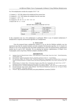 An Efficient Elliptic Curve Cryptography Arithmetic Using Nikhilam Multiplication
www.theijes.com The IJES Page 50
For 3-bit multiplication consider the example of 101 * 110
1. Compute A = 101*100; Subtract the multiplicand from nearest base
2. Compute B = 110 * 100; Subtract the multiplier from the same base
3. Compute C = 10 *1 = 10
4. Compute D = M + B = N + A = 101 + 10 = 111
5. Result 100 * D + C = 11110
TABLE III
BINARY MULTIPLICATION OF 101*110
Bits Base Difference
Multiplicand 101 (101-100)=1
Multiplier 110 (110-100)=10
(101+10)=111 (10*1)=10
Result 11110
In this computation also two 1-bit multiplication is performed. While in case of standard multiplication 9
multiplication is required, and Karatsuba algorithm use 4 multiplication.
I. CONCLUSION
From the proposed binary multiplication method we can see that the Nikhilam multiplier uses less
operational steps than the standard multiplier and other multiplier like Karatsuba algorithm. So it is found to be
efficient in view of less operational steps and smaller multiplications. Hence the proposed binary multiplication
method may be used in ECC efficiently. We are planning the hardware implementation of Elliptic Curve
Cryptography system using binary Nikhilam multiplier embedded in FPGA.
REFERENCES
[1] Jagadguru Swami Sri Bharath Krishna Tirthaji, “Vedic Mathematics or Sixteen Simple Sutras from Vedas”, Motilal Bhandaridas,
Varanasi (India), 1986.
[2] Bruce Schneier, “Applied Cryptography: Protocols, Algorithms and Source Code in C” – Second Edition.
[3] Mr. Dharmendra Madke, Prof. Sameena Zafar, “Polynomial Multiplication Using Karatsuba and Nikhilam Sutra”- International
Journal of Advanced Research in Computer Science and Software Engineering (IJARCSSE), Vol-4, Issue-6, June-2014, pp. 1423-
1428.
[4] Prokash Barman, Dr. Banani Saha, “E-Governance Security using Public Key Cryptography with special focus on ECC” –
International Journal of Engineering Science Invention (IJESI), Vol-2, Issue-8, August 2013, pp. 10-16.
[5] Shri Prakash Dwivedi, “An Efficient Multiplication Algorithm Using Nikhilam Method”- arXiv:1307.2735v1 [cs.DS] 10 Jul 2013
[6] Krzysztof Jankowski, Pierre Laurent, Aidan O’Mahony, “Intel Polynomial Multiplication Instruction and its Usage for Elliptic
Curve Cryptography” –White paper, April 2012
[7] Wikipedia, http://en.wikipedia.org/wiki/Elliptic_curve_point_multiplication - accessed on 17-09-2014
 