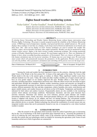 The International Journal Of Engineering And Science (IJES)
|| Volume || 4 || Issue || 4 || Pages || PP.61-66|| 2015 ||
ISSN (e): 2319 – 1813 ISSN (p): 2319 – 1805
www.theijes.com The IJES Page 61
Zigbee based weather monitoring system
Nisha Gahlot1
, Varsha Gundkal2
, Sonali Kothimbire3
, Archana Thite4
Student, Electronics & Telecommunication, PGMCOE, Pune, India 1
Student, Electronics & Telecommunication, PGMCOE, Pune, India2
Student, Electronics & Telecommunication, PGMCOE, Pune, India 3
Assistant Professor, Electronics & Telecommunication, PGMCOE, Pune, India4
---------------------------------------------------------------ABSTRACT------------------------------------------------------
To develop Sensor Networking and Weather Station Monitoring System without human intervention using
Wireless ZigBee Technology. The project is mainly targeted towards the reliability of the Pollution Monitoring
system. A WMS keeps track of temperature, humidity, wind speed and direction, rainfall amount etc. The system
displays these readings in real time on a display. It also keeps track of historical information on an hourly and
daily basis. This data can be display on LCD. Various techniques are used to monitor the weather like
satellites, radars, microcontrollers and many other simple instruments. Weather can also be monitored by using
remote wireless sensors. Zigbee is the latest wireless weather monitoring technique. The existing monitoring
systems of Weather Monitoring System are manual. We need human support for so. There are limitations for
human to know about exceeding hazardous parameters of Environment. There are chances of human errors.
Like human calculations may not be precise sometimes. Or human may not cover larger area. We need some
smart system which will automatically measures the parameters. In this application, Wireless sensor network
can solve the problem, where parameters calculations and controlling will be precise even over the larger area.
---------------------------------------------------------------------------------------------------------------------------------------
Date of Submission: 20-March-2015 Date of Accepted: 30-April-2015
--------------------------------------------------------------------------------------------------------------------------------------
I. INTRODUCTION
Sensing the winds and weather has been important to man over the centuries. Athenians built the eight
sided Tower of the Winds in the first century B.C. in honor of the eight gods of the winds. The Tower of the
Winds stands to this day in the ancient agora, or market, in Athens. Many significant weather events have
affected mankind over the years. Today, the winds and other weather variables are of equal concern and can
have an even greater impact on our modern, high-tech life style. Weather affects a wide range of man’s
activities, including agriculture, transportation and leisure time. Often the affects involve the movement of gases
and particulates through the atmosphere. Modern weather monitoring systems and networks are designed to
make the measurements necessary to track these movements in a cost effective manner. In weather monitoring
systems, different parameters like time and date, temperature, relative humidity, dew point, wind direction and
speed, rainfall amount, and weather forecast are all shown on the LCD display. Temperature and humidity are
indicated for both indoor and outdoor locations. Programmable alarms are also available in the monitoring
systems which indicate out-of-range conditions. Thermometer, barometer, and dew point functions have
min/max memories. Barometer also features sea level reference, pressure trend indicator and weather
forecasting symbols (sunny, cloudy, and rainy). Serial port permits linking to a PC or laptop for data transfer.
System is supplied with sensors, an AC adapter, and four AA backup batteries. The conventional weather
monitoring system consisted of individual sensors to measure one meteorological variable, each connected to a
data collection device or recorder. Modern technology has allowed the combination of several sensors into one
integrated weather station that can be permanently located at one site, or transported to a site where localized
weather is needed.
II. LITERATURE REVIEW
After the research in the agriculture field researches found the yield of agriculture goes on decreasing
day by day. Use of technology in the field of agriculture plays important role in increasing the production as
well as in reducing the extra man power efforts, some of the researches tried for betterment of farmers and
provides the systems that use technologies which are helpful for increasing the agriculture yield. Some of such
researches carried out in field of agriculture are summarized
 