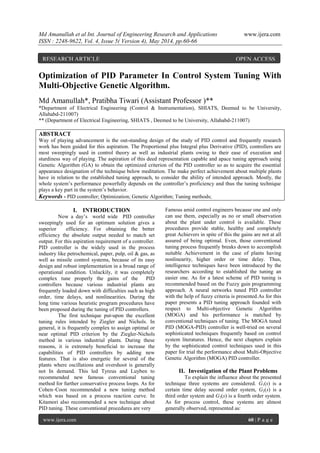 Md Amanullah et al Int. Journal of Engineering Research and Applications www.ijera.com
ISSN : 2248-9622, Vol. 4, Issue 5( Version 4), May 2014, pp.60-66
www.ijera.com 60 | P a g e
Optimization of PID Parameter In Control System Tuning With
Multi-Objective Genetic Algorithm.
Md Amanullah*, Pratibha Tiwari (Assistant Professor )**
*Department of Electrical Engineering (Control & Instrumentation), SHIATS, Deemed to be University,
Allahabd-211007)
** (Department of Electrical Engineering, SHIATS , Deemed to be University, Allahabd-211007)
ABSTRACT
Way of playing advancement is the out-standing design of the study of PID control and frequently research
work has been guided for this aspiration. The Proportional plus Integral plus Derivative (PID), controllers are
most sweepingly used in control theory as well as industrial plants owing to their ease of execution and
sturdiness way of playing. The aspiration of this deed representation capable and apace tuning approach using
Genetic Algorithm (GA) to obtain the optimized criterion of the PID controller so as to acquire the essential
appearance designation of the technique below meditation. The make perfect achievement about multiple plants
have in relation to the established tuning approach, to consider the ability of intended approach. Mostly, the
whole system’s performance powerfully depends on the controller’s proficiency and thus the tuning technique
plays a key part in the system’s behavior.
Keywords - PID controller; Optimization; Genetic Algorithm; Tuning methods;
I. INTRODUCTION
Now a day’s world wide PID controller
sweepingly used for an optimum solution gives a
superior efficiency. For obtaining the better
efficiency the absolute output needed to match set
output. For this aspiration requirement of a controller.
PID controller is the widely used in the process
industry like petrochemical, paper, pulp, oil & gas, as
well as missile control systems, because of its easy
design and robust implementation in a broad range of
operational condition. Unluckily, it was completely
complex tune properly the gains of the PID
controllers because various industrial plants are
frequently loaded down with difficulties such as high
order, time delays, and nonlinearities. During the
long time various heuristic program procedures have
been proposed during the tuning of PID controllers.
The first technique put-upon the excellent
tuning rules intended by Ziegler and Nichols. In
general, it is frequently complex to assign optimal or
near optimal PID criterion by the Ziegler-Nichols
method in various industrial plants. During these
reasons, it is extremely beneficial to increase the
capabilities of PID controllers by adding new
features. That is also energetic for several of the
plants where oscillations and overshoot is generally
not In demand. This led Tyreus and Luyben to
recommended new famous conventional tuning
method for further conservative process loops. As for
Cohen–Coon recommended a new tuning method
which was based on a process reaction curve. In
Kitamori also recommended a new technique about
PID tuning. These conventional procedures are very
Famous amid control engineers because one and only
can use them, especially as no or small observation
about the plant under control is available. These
procedures provide stable, healthy and completely
great Achievers in spite of this the gains are not at all
assured of being optimal. Even, those conventional
tuning process frequently breaks down to accomplish
suitable Achievement in the case of plants having
nonlinearity, higher order or time delay. Thus,
intelligence techniques have been introduced by the
researchers according to established the tuning an
easier one. As for a latest scheme of PID tuning is
recommended based on the Fuzzy gain programming
approach. A neural networks tuned PID controller
with the help of fuzzy criteria is presented.As for this
paper presents a PID tuning approach founded with
respect to Multi-objective Genetic Algorithm
(MOGA) and his performance is matched by
conventional techniques of tuning. The MOGA tuned
PID (MOGA-PID) controller is well-tried on several
sophisticated techniques frequently based on control
system literatures. Hence, the next chapters explain
by the sophisticated control techniques used in this
paper for trial the performance about Multi-Objective
Genetic Algorithm (MOGA) PID controller.
II. Investigation of the Plant Problems
To explain the influence about the presented
technique three systems are considered. G1(s) is a
certain time delay second order system, G2(s) is a
third order system and G3(s) is a fourth order system.
As for process control, these systems are almost
generally observed, represented as:
RESEARCH ARTICLE OPEN ACCESS
 