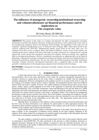 International Journal of Business and Management Invention
ISSN (Online): 2319 – 8028, ISSN (Print): 2319 – 801X
www.ijbmi.org || Volume 4 Issue 5|| May. 2015 || PP-52-64
www.ijbmi.org 52 | Page
The influence of managerial ownership,institutional ownership
and voluntarydisclosure on financial performance and its
implication on
The corporate value
Dr.Yetty Murni, SE.MM,Ak
Post Graduate School of Pancasila University , Jakarta -Indonesia
ABSTRACT: The purpose of this study is to examine and determine the effect of managerial ownership,
institutional ownership, and voluntary disclosure on financial performance and its implications on the value of
the manufacturing companies listed on the Indonesia Stock Exchange. The populations in this study were all
companies registered manufacturing sector in Indonesia Stock Exchange (BEI). Observation period of the
research conducted from 2010-2013. Manufacturing industry group based on this study, there were 123
companies from three sectors of industry (basic and chemical industries, various sectors of the industry, the
consumer goods sector). Analysis of the data in this study was using a statistical t-test, statistical f-test, and path
analysis.The results showed that managerial ownership and voluntary disclosure partially have significant
effect on the financial performance. However, institutional ownership have no significant effect on the financial
performance. Managerial ownership, institutional ownership and voluntary disclosure have significant effect on
the financial performance simultaneously. The next, the results showed that managerial ownership, institutional
ownership, voluntary disclosure and financial performance have a significant effect on firm value either
partially or simultaneously on the manufacturing companies listed in Indonesia Stock Exchange.
KEYWORDS : Managerial ownership, institutional ownership, voluntary disclosure, financial performance,
corporate values
I. INTRODUCTION
A major intervention of the owner in a company management causes a poor management and results on
bad performance. Due to the major intervention of the owner, the company management frequently has to
consider a decision or opinion given by the owner which is sometimes not suitable with the standardized
company management. Moreover, management as the company executive is an agent of the owner to carry out
the company in accordance with the owner’s interest. Therefore, the management and the owner have different
interest which can result to conflict of interest. The conflict frequently occurring between them can be said as
agency conflict. Agency conflict appeared as the result of the separation of ownership and controlling right
(Jensen and Meckling, 1976, p.305-360). Furthermore, Jensen and Meckling (1976) and also Wolk et al. (2004)
stated that as the result of the separation, the manager as the agent executing the company can act in accordance
with his/her own interest which is contrary to the owner’s / principal’s interest. This is because the management
has freedom to make decision and take some actions. Due to the freedom, it encourages the emergence of moral
hazard which is through the decision and opportunistic actions which are beneficial for one side only and the
loss which has to be borne by the shareholders on the other side. The opportunistic actions done by the
management can cause decreased firm value.
Although there is an indication of the influence of the ownership structure toward the performance and
the firm value, but those information is not sufficient for related parties to make appropriate decision. The
information which should be acquired by the stakeholders of the company such as the investor is about the real
condition of the company, both of finance and non-finance.
Capital market will be always related to information disclosure to the public which should be done by
Open Company as the consequence of obtaining society funding by the open company. Bapepam as the
regulator of the capital market has an obligation to constantly improve the quality of the information delivered
to the society as an attempt to protect the investor (Bapepam, 2002).
The open company is required to present an annual report in the form of and contains financial report
as mentioned in Kep-38/PM/1996. The duty mentioned in this decision is called mandatory disclosure or
adequate disclosure. Although all the open company is required to meet the minimum disclosure, they are
different substantially in the number of additional information they reveal to the users of financial report, and it
is called as voluntary disclosure.
 