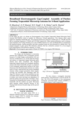 Dheeraj Bhardwaj et al Int. Journal of Engineering Research and Applications www.ijera.com
ISSN : 2248-9622, Vol. 4, Issue 5( Version 6), May 2014, pp.50-54
www.ijera.com 50 | P a g e
Broadband Electromagnetic Gap-Coupled Assembly of Patches
Forming Trapezoidal Microstrip Antenna for S-Band Application
D. Bhardwaj1
, O. P. Sharma2
, B.V. Singh3
, C. K. Dubey4
and K. Sharma5
1
(Department of Applied Physics, Birla Institute of Technology, Mesra, Jaipur Campus, India)
2
(Department of Electronics and Communication, Poornima College of Engineering, Jaipur, India)
3,4
(M. Tech., IV Semester, Department of Electronics and Comm., Poornima College of Eng., Jaipur, India)
5
(Department of Physics, Swami Keshvanand Institute of Technology, Jaipur, India)
ABSTRACT
In this paper our aim is to design an Electromagnetic Gap Coupled Trapezoidal Shaped Microstrip Patch
Antenna [GCTSMPA] which is suitable for Microwave S-band applications. This antenna offers much
improved impedance bandwidth 20%. The proposed antenna has achieved a suitable gain of 3.90 dBi and 0.99
dBi at resonating frequencies 3.59GHz and 4.10 GHz respectively. Other antenna parameters such as antenna
input impedance, the Voltage Standing wave ratio (VSWR), Return Loss, Gain and Bandwidth are simulated for
the proposed antenna. Antenna geometry and other simulated results are also presented in a tabular form. The
antenna designed on glass epoxy FR-4 dielectric substrate, that has a dielectric constant 4.4, a Loss tangent
0.025 and thickness of the dielectric substrate h=1.6mm.
Keywords –Electromagnetic gap-coupled, S-Band, GCTSMPA, Loss tangent, FR4 Substrate
I. INTRODUCTION
The design and development in microstrip
antennas have undergone with a tremendous growth
because of its light weight, conformability, low cost
and ease of fabrication [1-3]. In this paper the design
and analysis of trapezoidal shaped microstrip patch
antenna have been considered. The designed
trapezoidal shaped antenna has broadband operation
and provides better bandwidth and gain as compared
to the rectangular shaped patch antenna of the same
dimensions [4]. Microstrip patch antennas are widely
used in S and C band because they posses embedded
structure within compact geometries, better angular
coverage and desirable gain depending upon the
shape [5]. However, some serious problems are also
associated which includes its narrow bandwidth due
to surface wave losses and large size dependency of
patch for getting some good results. Nowadays, many
researchers are proposing their results to enhance the
bandwidth with the smallest size patch. Microstrip
patch antennas radiate primarily because of the
fringing fields between the patch edge and the ground
plane [6].
II. RECTANGULAR MICOSTRIP
PATCH ANTENNA
We have used glass epoxy FR-4 as a
dielectric substrate having 4.4 as a dielectric constant
and loss tangent 0.025 To simulate the antennas.
Thickness of dielectric (h) is 1.6 mm.
Fig.1: 3D view of Rectangular Microstrip Patch
Antenna
We have chosen a rectangular microstrip
patch antenna, with dimensions L=44 mm and W=36
mm. The 3D & 2D geometry of the conventional
rectangular microstrip patch antenna (CRMPA) is
presented in figures 1 and 2 respectively.
Fig.2: Geometry of Rectangular Patch Antenna
RESEARCH ARTICLE OPEN ACCESS
 