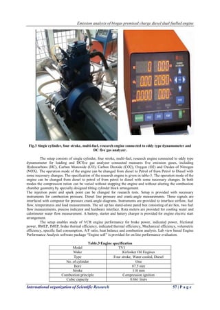 Emission analysis of biogas premixed charge diesel dual fuelled engine
International organization of Scientific Research 57 | P a g e
Fig.3 Single cylinder, four stroke, multi-fuel, research engine connected to eddy type dynamometer and
DC five gas analyzer.
The setup consists of single cylinder, four stroke, multi-fuel, research engine connected to eddy type
dynamometer for loading and DCfive gas analyzer connected measures five emission gases, including
Hydrocarbons (HC), Carbon Monoxide (CO), Carbon Dioxide (CO2), Oxygen (O2) and Oxides of Nitrogen
(NOX). The operation mode of the engine can be changed from diesel to Petrol of from Petrol to Diesel with
some necessary changes. The specification of the research engine is given in table-3. The operation mode of the
engine can be changed from diesel to petrol of from petrol to diesel with some necessary changes. In both
modes the compression ration can be varied without stopping the engine and without altering the combustion
chamber geometry by specially designed tilting cylinder block arrangement.
The injection point and spark point can be changed for research tests. Setup is provided with necessary
instruments for combustion pressure, Diesel line pressure and crank-angle measurements. These signals are
interfaced with computer for pressure crank-angle diagrams. Instruments are provided to interface airflow, fuel
flow, temperatures and load measurements. The set up has stand-alone panel box consisting of air box, two fuel
flow measurements, process indicator and hardware interface. Rota meters are provided for cooling water and
calorimeter water flow measurement. A battery, starter and battery charger is provided for engine electric start
arrangement.
The setup enables study of VCR engine performance for brake power, indicated power, frictional
power, BMEP, IMEP, brake thermal efficiency, indicated thermal efficiency, Mechanical efficiency, volumetric
efficiency, specific fuel consumption, A/F ratio, heat balance and combustion analysis. Lab view based Engine
Performance Analysis software package “Engine soft” is provided for on line performance evaluation.
Table.3 Engine specification
Model TV1
Make Kirlosker Oil Engines
Type Four stroke, Water cooled, Diesel
No. of cylinder One
Bore 87.5 mm
Stroke 110 mm
Combustion principle Compression ignition
Cubic capacity 0.661 liters
 