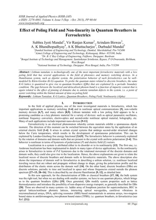 IOSR Journal of Applied Physics (IOSR-JAP)
e-ISSN: 2278-4861. Volume 4, Issue 5 (Sep. - Oct. 2013), PP 60-64
www.iosrjournals.org
www.iosrjournals.org 60 | Page
Effect of Poling Field and Non-linearity in Quantum Breathers in
Ferroelectrics
Subhra Jyoti Mandal1
, Vir Ranjan Kumar2
, Arindam Biswas3
,
A. K Bhandhopadhyay4
, A K Bhattacharjee5
, Durbadal Mandal5
1
Dumkal Institute of Engineering and Technology, Dumkal, Murshidabad, Pin-742406
2
Azmet College of Engineering and Technology, Kishanganj, Bihar- 855108, India
3
Dr. B. C Roy College of Engineering, Fuljhore, Durgapur, Burdwan
4
Bengal Institute of Technology and Management, Santiniketan Sriniketan, Bypass, P.O-Dwaranda, Birbhum,
West Bengal
5
National Institute of Technology, Durgapur, West Bengal, India, Pin-713209
Abstract : Lithium tantalate is technologically one of the most important ferroelectric materials with a low
poling field that has several applications in the field of photonics and memory switching devices. In a
Hamiltonian system, such as dipolar system, the polarization behavior of such ferroelectrics can be well-
modeled by Klein-Gordon (K-G) equation. To probe the quantum states related to discrete breathers, the same
K-G lattice is quantized to give rise to quantum breathers (QBs) that are explained by a periodic boundary
condition. The gap between the localized and delocalized phonon-band is a function of impurity content that is
again related to the effect of pinning of domains due to antisite tantalum defects in the system, i.e. a point of
easier switching within the limited amount of data on poling field.
Keywords: Lithium Tantalate, K-G Lattice, Quantum Breathers, Poling Field, Nonlinearity (Alpha)
I. INTRODUCTION
In the field of applied physics, one of the most investigated materials is ferroelectric, which has
important applications as memory switching [1-4] and in nonlinear optical communications [5], non-volatile
memory devices [6,7], and many others [8,9]. Lithium tantalate with a low poling field appears to be a
promising candidate as a key photonic material for a variety of devices: such as optical parametric oscillators,
nonlinear frequency converters, electro-optics and second-order nonlinear optical material, holography, etc.
Many of such applications include important nano-devices [9-11].
Ferroelectricity is an electrical phenomenon whereby certain materials exhibit a spontaneous dipole
moment. The direction of this moment can be switched between the equivalent states by the application of an
external electric field [1-4]. It arises in certain crystal systems that undergo second-order structural changes
below the Curie temperature, which results in the development of spontaneous polarization. This can be
explained by Landau-Ginzburg free energy functional [3,4,9]. The ferroelectric behavior is commonly explained
by the rotation of domains and domain walls that are present in the crystal with uniform polarization [1-4]. This
behavior is nonlinear in terms of hysteresis of polarization (P) and electric field (E) vectors.
Localization in a system is attributed either to its disorder or to its nonlinearity [13]. The first one, i.e.
Anderson localization has been implemented in details in many types of device applications. As the nonlinearity
arises in ferroelectrics in terms of P-E hysteresis due to the rotational movement of the discrete domains and
domain walls, they could also give rise to the localization. Hence, the above explanations are given to relate the
localized waves of discrete breathers and domain walls in ferroelectric materials. The above description also
shows the importance of domain wall in ferroelectrics in describing a soliton solution, i.e. nonlinear localized
traveling waves that are robust and propagate without change in shape, giving the polarization profile and the
distribution of the elastic strain across the domain wall [14]. On the other hand, discrete breathers (DBs) are
discrete solutions, periodic in time and localized in space and whose frequencies extend outside the phonon
spectrum [27--15, 28--16]. This is described by our discrete Hamiltonian [9, 12], as detailed later.
In this new approach, for the characterization of DBs or classical breathers [17, 18], the bulk system
was the right tool, but when we are dealing with smaller systems, we have to use quantum physics, which brings
us to the quantum breathers (QBs) [19]. Once generated, QBs modify system properties such as lattice
thermodynamics and introduce the possibility of non-dispersive energy transport, as generally described for DBs
[20]. These are observed in many systems viz. ladder array of Josephson junction for superconductors, BEC in
optical lattices/nonlinear photonic lattices, interacting optical waveguides, cantilever vibrations in
micromechanical arrays, DNA, split-ring resonator (SRR) based metamaterials in antenna arrays, two-magnon
bound states in antiferromagnets, two-phonon bound states (TPBS), i.e. quantum breathers, in ferroelectrics (see
Ref. [21]).
 