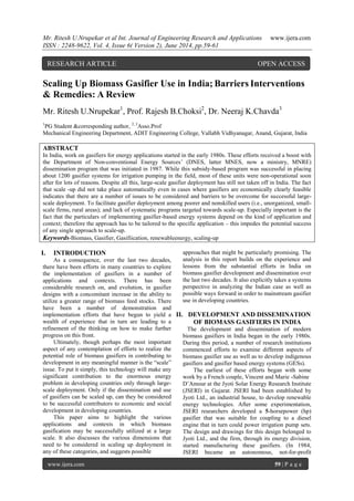 Mr. Ritesh U.Nrupekar et al Int. Journal of Engineering Research and Applications www.ijera.com 
ISSN : 2248-9622, Vol. 4, Issue 6( Version 2), June 2014, pp.59-61 
www.ijera.com 59 | P a g e 
Scaling Up Biomass Gasifier Use in India; Barriers Interventions & Remedies: A Review Mr. Ritesh U.Nrupekar1, Prof. Rajesh B.Choksi2, Dr. Neeraj K.Chavda3 1PG Student &corresponding author, 2, 3Asso.Prof Mechanical Engineering Department, ADIT Engineering College, Vallabh Vidhyanagar, Anand, Gujarat, India ABSTRACT In India, work on gasifiers for energy applications started in the early 1980s. These efforts received a boost with the Department of Non-conventional Energy Sources‟ (DNES, latter MNES, now a ministry, MNRE) dissemination program that was initiated in 1987. While this subsidy-based program was successful in placing about 1200 gasifier systems for irrigation pumping in the field, most of these units were non-operational soon after for lots of reasons. Despite all this, large-scale gasifier deployment has still not taken off in India. The fact that scale -up did not take place automatically even in cases where gasifiers are economically clearly feasible indicates that there are a number of issues to be considered and barriers to be overcome for successful large- scale deployment. To facilitate gasifier deployment among poorer and nonskilled users (i.e., unorganized, small- scale firms, rural areas); and lack of systematic programs targeted towards scale-up. Especially important is the fact that the particulars of implementing gasifier-based energy systems depend on the kind of application and context; therefore the approach has to be tailored to the specific application – this impedes the potential success of any single approach to scale-up. 
Keywords-Biomass, Gasifier, Gasifiication, renewableenergy, scaling-up 
I. INTRODUCTION 
As a consequence, over the last two decades, there have been efforts in many countries to explore the implementation of gasifiers in a number of applications and contexts. There has been considerable research on, and evolution, in gasifier designs with a concomitant increase in the ability to utilize a greater range of biomass feed stocks. There have been a number of demonstration and implementation efforts that have begun to yield a wealth of experience that in turn are leading to a refinement of the thinking on how to make further progress on this front. Ultimately, though perhaps the most important aspect of any contemplation of efforts to realize the potential role of biomass gasifiers in contributing to development in any meaningful manner is the “scale” issue. To put it simply, this technology will make any significant contribution to the enormous energy problem in developing countries only through large- scale deployment. Only if the dissemination and use of gasifiers can be scaled up, can they be considered to be successful contributors to economic and social development in developing countries. This paper aims to highlight the various applications and contexts in which biomass gasification may be successfully utilized at a large scale. It also discusses the various dimensions that need to be considered in scaling up deployment in any of these categories, and suggests possible 
approaches that might be particularly promising. The analysis in this report builds on the experience and lessons from the substantial efforts in India on biomass gasifier development and dissemination over the last two decades. It also explicitly takes a systems perspective in analyzing the Indian case as well as possible ways forward in order to mainstream gasifier use in developing countries. 
II. DEVELOPMENT AND DISSEMINATION OF BIOMASS GASIFIERS IN INDIA 
The development and dissemination of modern biomass gasifiers in India began in the early 1980s. During this period, a number of research institutions commenced efforts to examine different aspects of biomass gasifier use as well as to develop indigenous gasifiers and gasifier based energy systems (GESs). The earliest of these efforts began with some work by a French couple, Vincent and Marie -Sabine 
D‟Amour at the Jyoti Solar Energy Research Institute (JSERI) in Gujarat. JSERI had been established by Jyoti Ltd., an industrial house, to develop renewable energy technologies. After some experimentation, JSERI researchers developed a 5-horsepower (hp) gasifier that was suitable for coupling to a diesel engine that in turn could power irrigation pump sets. The design and drawings for this design belonged to Jyoti Ltd., and the firm, through its energy division, started manufacturing these gasifiers. (In 1984, JSERI became an autonomous, not-for-profit 
RESEARCH ARTICLE OPEN ACCESS  