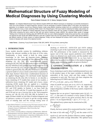 International Journal of Scientific & Engineering Research, Volume 5, Issue 8,August-2014 545 
ISSN 2229-5518 
IJSER © 2014 
http://www.ijser.org 
Mathematical Structure of Fuzzy Modeling of Medical Diagnoses by Using Clustering Models 
Rana Waleed Hndoosh, M. S. Saroa, Sanjeev Kumar 
Abstract— An Adaptive-Network-based Fuzzy Inference System ANFIS with different techniques of clustering is successfully developed to solve one of the problems of medical diagnoses, because it has the advantage of powerful modeling ability. In this paper, we propose the generation of an adaptive neuro-Fuzzy Inference System model using different clustering models such as a subtractive fuzzy clustering (SFC) model and a fuzzy c-mean clustering (FCM) model in the Takagi-Sugeno (TS) fuzzy model for selecting the hidden node centers. An experimental result on datasets of medical diagnoses shows the proposed model with two models of clustering (ANFIS-SFC & ANFIS- FCM) while comparing the same model but both with and without clustering models (ANFIS). We obtained better results of average Training error of training and checking data with ANFIS-SFC when we used a Back-propagation model of the Learning Rule, and similarly we obtained the best results with ANFIS-FCM when used with a Hybrid model. Also we have applied SFC & FCM models without ANFIS to get different matrices of cluster centers on medical diagnoses. Finally, we have displayed the surface of MF to each of the ten separate clusters of diseases with values of the objective function. 
Index Terms— Clustering, Fuzzy-Cluster System, FCM, SFC, ANFIS, TS Fuzzy Model, Learning Rule. 
——————————  —————————— 
1. INTRODUCTION 
Fuzzy models describe systems by establishing relations between the relevant variables in the form of if–then rules. Traditionally, a fuzzy model is built by using expert knowledge in the form of linguistic rules. Different approaches have been proposed for this purpose, like fuzzy modeling [1], [2], [10], [17] neural-network training techniques [4], [14], [18], [20] and product-space clustering [3], [6], [12]. Solutions to this problem have been sought for fuzzy neural networks [2], [11], [13], [17], and for fuzzy rule-based models in general [10], [16], [18], [20]. In section II, we present a general model of a fuzzy-cluster system that is explained by some steps. Section 3 shows how a mathematical structure of the applied Takagi–Sugeno (TS) rule-based model depends on clustering [3], [9], [16], [19]. In Section 4, we describe a fuzzy clustering of TS models that consist of two models, a subtractive fuzzy clustering SFC model and a fuzzy c-mean clustering (FCM) model that are applied to a modeling problem [6], [7], [9], [10], [17], [18]. After explaining steps of SFC and FCM models, in Section 5, we have built the structure of ANFIS with the TS model that depends on SFC and FCM and we use a Learning Rule as the "back-propagation learning rule" [8], [5], [11], [13], [18], [20]. In Section 6, we apply all these models on real data of medical diagnosis and we perform a system at 50 epochs to get the average testing error of training data and the average testing error of checking of ANFIS-SFC, ANFIS-FCM and ANFIS without clustering in part of the experiments and discussion [9], [10], [15]. The performance of the models is measured by the square root of the mean squares prediction error (RMSE), where we obtained very small errors, and the smallest value of Average RMSE with ANFIS-FCM. So we have built a system that has proved its efficiency in the medical diagnoses. Finally, some concluding remarks are given in Section 7. 
I. 2. GENERAL FORMULATION of a FUZZY- CLUSTER SYSTEM 
Fuzzy clustering is used to detect multidimensional fuzzy sets in the product space of the input variables to identify the antecedent of the fuzzy rules and then assign a linear consequent to each rule. The fuzzy rule base comprises the following fuzzy IF-THEN rules [10], [17]: 
푅(푙):퐼퐹 푥1 푖푠 퐴1푙 푎푛푑…푎푛푑 푥푛 푖푠 퐴푛 푙 푇퐻퐸푁 푦ො 푖푠 퐵푙, (1) 
where 퐴1푙 푎푛푑 퐵푙 are fuzzy sets in 푈푖⊂푅,푉⊂푅, respectively, and x=(푥1,푥2,…,푥푛)푇∈푈 푎푛푑 푦∈푉 are the input and output (linguistic) variables of the fuzzy system, respectively [4], [7], [11]. 
Suppose that we are given 퐶 input-output pairs (푥01,푦01),푙= 1,2,…,퐶. Our task is to construct a fuzzy system 푦ො that can match all the 퐶 pairs to any given accuracy; that is, for any given 휀>0, we require that |푦ො0푙 − 푦0푙 |<휀,∀ 푙=1,2,…,퐶. 
This optimal fuzzy system may be constructed as [18]: 
푦ො= Σ푦0푙 푁푙 =1.휇퐴푙(푥) Σ휇퐴푙(푥)푁푙 =1 (2) 
Clearly, the fuzzy system (2) is constructed from the C rules in the form of (0) with expቆ−ቚ푥푖−푥0푖 푙ቚ 2 훿2ቇ and the center of 퐵푙 is equal to 푦0푙 , and uses the product inference system, singleton fuzzifier, and center average defuzzifier. The optimal fuzzy 
———————————————— 
• Rana Waleed Hndoosh is currently pursuing Ph.D degree program in M. M. U, India, and working in department of Software Engineering, College of Computers Sciences & Mathematics, Mosul University, Iraq. rm.mr2100@yahoo.com. 
• M. S. Saroa is currently professor in department of Mathematics, Maharishi Markandeshawar University, Mullana-133207, India. mssaroa@yahoo.co.in. 
• Sanjeev Kumar is currently professor in department of Mathematics, Dr. B. R. Ambedkar University, Khandari Campus, Agra-282002, India. sanjeevibs@yahoo.co.in. IJSER 
 