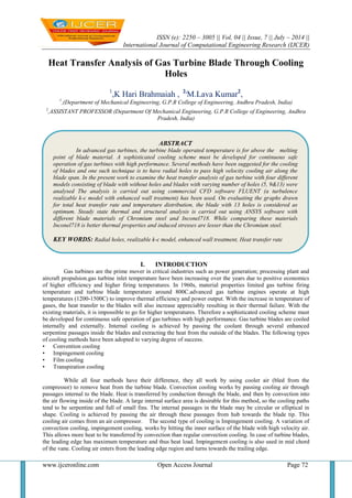 ISSN (e): 2250 – 3005 || Vol, 04 || Issue, 7 || July – 2014 ||
International Journal of Computational Engineering Research (IJCER)
www.ijceronline.com Open Access Journal Page 72
Heat Transfer Analysis of Gas Turbine Blade Through Cooling
Holes
1
,K Hari Brahmaiah , 2,
M.Lava Kumar2
,
1
,(Department of Mechanical Engineering, G.P.R College of Engineering, Andhra Pradesh, India)
2
,ASSISTANT PROFESSOR (Department Of Mechanical Engineering, G.P.R College of Engineering, Andhra
Pradesh, India)
I. INTRODUCTION
Gas turbines are the prime mover in critical industries such as power generation; processing plant and
aircraft propulsion.gas turbine inlet temperature have been increasing over the years due to positive economics
of higher efficiency and higher firing temperatures. In 1960s, material properties limited gas turbine firing
temperature and turbine blade temperature around 800C.advanced gas turbine engines operate at high
temperatures (1200-1500C) to improve thermal efficiency and power output. With the increase in temperature of
gases, the heat transfer to the blades will also increase appreciably resulting in their thermal failure. With the
existing materials, it is impossible to go for higher temperatures. Therefore a sophisticated cooling scheme must
be developed for continuous safe operation of gas turbines with high performance. Gas turbine blades are cooled
internally and externally. Internal cooling is achieved by passing the coolant through several enhanced
serpentine passages inside the blades and extracting the heat from the outside of the blades. The following types
of cooling methods have been adopted to varying degree of success.
• Convention cooling
• Impingement cooling
• Film cooling
• Transpiration cooling
While all four methods have their difference, they all work by using cooler air (bled from the
compressor) to remove heat from the turbine blade. Convection cooling works by passing cooling air through
passages internal to the blade. Heat is transferred by conduction through the blade, and then by convection into
the air flowing inside of the blade. A large internal surface area is desirable for this method, so the cooling paths
tend to be serpentine and full of small fins. The internal passages in the blade may be circular or elliptical in
shape. Cooling is achieved by passing the air through these passages from hub towards the blade tip. This
cooling air comes from an air compressor. The second type of cooling is Impingement cooling. A variation of
convection cooling, impingement cooling, works by hitting the inner surface of the blade with high velocity air.
This allows more heat to be transferred by convection than regular convection cooling. In case of turbine blades,
the leading edge has maximum temperature and thus heat load. Impingement cooling is also used in mid chord
of the vane. Cooling air enters from the leading edge region and turns towards the trailing edge.
ABSTRACT
In advanced gas turbines, the turbine blade operated temperature is for above the melting
point of blade material. A sophisticated cooling scheme must be developed for continuous safe
operation of gas turbines with high performance. Several methods have been suggested for the cooling
of blades and one such technique is to have radial holes to pass high velocity cooling air along the
blade span. In the present work to examine the heat transfer analysis of gas turbine with four different
models consisting of blade with without holes and blades with varying number of holes (5, 9&13) were
analysed The analysis is carried out using commercial CFD software FLUENT (a turbulence
realizable k-є model with enhanced wall treatment) has been used. On evaluating the graphs drawn
for total heat transfer rate and temperature distribution, the blade with 13 holes is considered as
optimum. Steady state thermal and structural analysis is carried out using ANSYS software with
different blade materials of Chromium steel and Inconel718. While comparing these materials
Inconel718 is better thermal properties and induced stresses are lesser than the Chromium steel.
KEY WORDS: Radial holes, realizable k-є model, enhanced wall treatment, Heat transfer rate
 