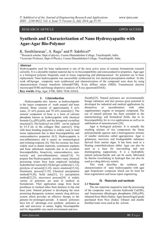 P. Sakthivel et al Int. Journal of Engineering Research and Applications www.ijera.com 
ISSN : 2248-9622, Vol. 4, Issue 7( Version 2), July 2014, pp.55-59 
www.ijera.com 55 | P a g e 
Synthesis and Characterization of Nano Hydroxyapatite with Agar-Agar Bio-Polymer K. Senthilarasan1, A. Ragu2 and P. Sakthivel* 1,2Research scholar, Dept of physics, Urumu Dhanalakshmi College, Tiruchirapalli, India. *Associate Professor, Dept of Physics, Urumu Dhanalakshmi College, Tiruchirapalli, India. Abstract Hydroxyapatite used for bone replacement is one of the most active areas of ceramic biomaterials research currently. It is a desirable implant material due to its biocompatibility and osteoconductive properties. Agar agar is a biological polymer frequently used in tissue engineering and pharmaceutical for potential use in bone replacement. Nano hydroxyapatite was successfully synthesized by wet chemical precipitation method . In this work nHAp/agar composite were synthesized and characterization of the compound were done by using characterization Fourier transform infrared(FTIR), X-ray diffract ration (XRD), Transmission electron microscope(TEM) and Energy dispersive analysis of X-ray spectrum(EDAX). 
Key words: HAp, Agar, FTIR, XRD, TEM, EDAX. 
I. 1.Introduction 
Hydroxyapatite also known as hydroxylapatite is the major component of tooth enamel and bone mineral. Bone consists of approximately 8 wt% water, 22 wt% protein and 70 wt% minerals[1]. The mineral component of bone is a form of calcium phosphate known as hydroxyapatite with chemical formula Ca10(PO4)6OH2 and the hexagonal crystalline structure[2]. The hydroxyl ion (OH)- can be replaced by Cl-.F-,etc in the collagen fiber matrix[3]. HAp with bone bonding properties is widely used in hard tissue replacement due to their biocompatibility and osteoconductive properties [4,5]. Hydroxyapatite is non-inflammatory and it causes no immunological and irritating response [6]. This bio ceramic has been widely used in dental materials, constituent implants and bone substituent materials due to its excellent biocompatibility, bioactivity, osteoconductive, non- toxicity and non-inflammatory nature[7,8]. To prepare fine Hydroxyapatite powders many chemical processing routes have been employed including hydrothermal reaction[9,10],Sol-gel synthesis[11,12], pyrolysis of aerosols[13,14], micro emulsion[15,16], biomimetic process[17,18], Chemical precipitation method[19,20], Solid state[21], Co precipitation method[22,23], microwave process[24]. A widely variety of polymers are used in medical as biomaterials. Their application range from facial prostheses to tracheal tubes from dentures to hip and knee joint. Natural polymer is developing the most promising therapeutic systems, namely drug delivery system which provides an effective therapy to the patients for prolonged periods. A natural polymers have lots of advantage over synthetic polymers as safe and non-toxic in nature, highly biocompatible and bio degradable very much environment and eco- 
friendly[25]. Natural polymers are environmentally benign substance and also possess great potential to developed for industrial and medical applications by themselves or incombination with other supplementary organic or inorganic compound. The use of natural polymer has been extended to the nanotechnology and biomedical fields, due to its biocompatibility for in vivo applications as well as its stabilization of nanostructures [26]. Agar is biological polymer. It is actually the resulting mixture of two components the linear polysaccharide agarose and a heterogeneous mixture of smaller molecules called agaropection. Agar is gelatinous, non-toxic and biodegradable substance derived from marine algae. It has been used in a floating controlled-release tablet. Agar can also be used as a base for non-melting and non distintegrating suppositions. It is a hydrophilic natural polysaccharide and can be easily fabricated by thermo crosslinking to hydrogel that can also be used as a drug delivery system. This work describes the synthesis and characterization of nano hydroxyapatite with agar agar biopolymer composite which can be tried for bone regeneration and tissue repair engineering. 
II. Materials and methods 
2.1 Material The raw materials required to start the processing of the composite were: calcium hydroxide Ca(OH)2 and Ammonium dihydrogen phosphatete (NH4)2PO4 obtained from Merk (India), Agar bacterrliogial grade purchased from Nice (India). Ethanol and double distilled water were used as the solvent. 
RESEARCH ARTICLE OPEN ACCESS  