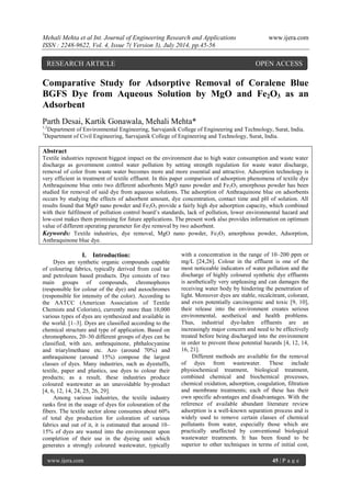 Mehali Mehta et al Int. Journal of Engineering Research and Applications www.ijera.com 
ISSN : 2248-9622, Vol. 4, Issue 7( Version 3), July 2014, pp.45-56 
www.ijera.com 45 | P a g e 
Comparative Study for Adsorptive Removal of Coralene Blue BGFS Dye from Aqueous Solution by MgO and Fe2O3 as an Adsorbent Parth Desai, Kartik Gonawala, Mehali Mehta* 1,2Department of Environmental Engineering, Sarvajanik College of Engineering and Technology, Surat, India. 3Department of Civil Engineering, Sarvajanik College of Engineering and Technology, Surat, India. Abstract Textile industries represent biggest impact on the environment due to high water consumption and waste water discharge as government control water pollution by setting strength regulation for waste water discharge, removal of color from waste water becomes more and more essential and attractive. Adsorption technology is very efficient in treatment of textile effluent. In this paper comparison of adsorption phenomena of textile dye Anthraquinone blue onto two different adsorbents MgO nano powder and Fe2O3 amorphous powder has been studied for removal of said dye from aqueous solutions. The adsorption of Anthraquinone blue on adsorbents occurs by studying the effects of adsorbent amount, dye concentration, contact time and pH of solution. All results found that MgO nano powder and Fe2O3 provide a fairly high dye adsorption capacity, which combined with their fulfilment of pollution control board’s standards, lack of pollution, lower environmental hazard and low-cost makes them promising for future applications. The present work also provides information on optimum value of different operating parameter for dye removal by two adsorbent. Keywords: Textile industries, dye removal, MgO nano powder, Fe2O3 amorphous powder, Adsorption, Anthraquinone blue dye. 
I. Introduction: 
Dyes are synthetic organic compounds capable of colouring fabrics, typically derived from coal tar and petroleum based products. Dye consists of two main groups of compounds, chromophores (responsible for colour of the dye) and auxochromes (responsible for intensity of the color). According to the AATCC (American Association of Textile Chemists and Colorists), currently more than 10,000 various types of dyes are synthesized and available in the world. [1–3]. Dyes are classified according to the chemical structure and type of application. Based on chromophores, 20–30 different groups of dyes can be classified, with azo, anthraquinone, phthalocyanine and triarylmethane etc. Azo (around 70%) and anthraquinone (around 15%) compose the largest classes of dyes. Many industries, such as dyestuffs, textile, paper and plastics, use dyes to colour their products; as a result, these industries produce coloured wastewater as an unavoidable by-product [4, 6, 12, 14, 24, 25, 26, 29]. 
Among various industries, the textile industry ranks first in the usage of dyes for colouration of the fibers. The textile sector alone consumes about 60% of total dye production for coloration of various fabrics and out of it, it is estimated that around 10– 15% of dyes are wasted into the environment upon completion of their use in the dyeing unit which generates a strongly coloured wastewater, typically with a concentration in the range of 10–200 ppm or mg/L [24,26]. Colour in the effluent is one of the most noticeable indicators of water pollution and the discharge of highly coloured synthetic dye effluents is aesthetically very unpleasing and can damages the receiving water body by hindering the penetration of light. Moreover dyes are stable, recalcitrant, colorant, and even potentially carcinogenic and toxic [9, 10], their release into the environment creates serious environmental, aesthetical and health problems. Thus, industrial dye-laden effluents are an increasingly major concern and need to be effectively treated before being discharged into the environment in order to prevent these potential hazards [4, 12, 14, 16, 21]. 
Different methods are available for the removal of dyes from wastewater. These include physiochemical treatment, biological treatment, combined chemical and biochemical processes, chemical oxidation, adsorption, coagulation, filtration and membrane treatments; each of these has their own specific advantages and disadvantages. With the reference of available abundant literature review adsorption is a well-known separation process and is widely used to remove certain classes of chemical pollutants from water, especially those which are practically unaffected by conventional biological wastewater treatments. It has been found to be superior to other techniques in terms of initial cost, 
RESEARCH ARTICLE OPEN ACCESS  