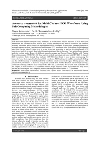Menta Srinivasulu Int. Journal of Engineering Research and Applications www.ijera.com 
ISSN : 2248-9622, Vol. 4, Issue 7( Version 4), July 2014, pp.41-49 
www.ijera.com 41|P a g e 
Accuracy Assessment for Multi-Channel ECG Waveforms Using Soft Computing Methodologies Menta Srinivasulu*, Dr. K Chennakeshava Reddy** *(Professor and HOD ECE Dept. LITS, Khammam, AP, India) **(Principal, BIET, Ibrahimpatnam, AP, India) Abstract ECG waveform rhythmic analysis is very important. In recent trends, analysis processes of ECG waveform applications are available in smart devices. Still, existing methods are not able to accomplish the complete accuracy assessment while classify the multi-channel ECG waveforms. In this paper, proposed analysis of accuracy assessment of the classification of multi-channel ECG waveforms using most popular Soft Computing algorithms. In this research, main focus is on the better rule generation to analyze the multi-channel ECG waveforms. Analysis is mainly done inSoft Computing methods like the Decision Trees with different pruning analysis, Logistic Model Trees with different regression process and Support Vector Machine with Particle Swarm Optimization (SVM-PSO). All these analysis methods are trained and tested with MIT-BIH 12 channel ECG waveforms. Before trained these methods, MSO-FIR filter should be used as data preprocessing for removal of noise from original multi-channel ECG waveforms. MSO technique is used for automatically finding out the cutoff frequency of multichannel ECG waveforms which is used in low-pass filtering process. The classification performance is discussed using mean squared error, member function, classification accuracy, complexity of design, and area under curve on MIT-BIH data. Additionally, this research work is extended for the samples of multi-channel ECG waveforms from the Scope diagnostic center, Hyderabad. Our study assets the best process using the Soft Computing methods for analysis of multi-channel ECG waveforms. Keywords: Multi-swarm optimization, Decision Trees,Logistic Model Trees and SVM with Particle Swarm Optimization (SVM-PSO). 
I. Introduction 
In recent days, human being has been suffered with heart diseases are more comparatively with olden days. Broad research is continuing for ECG waveform analysis to find the heart diseases. Still research needs to improve in area of classify the ECG waveforms based on dynamic environments of smart devices. An electrocardiogram (ECG) records electrical activity of the heart in time. The ECG waveform consists of P wave, QRS wave, T wave and U Wave. These are designated by capital letters. P, T and U Waves are rounded deflections with lower amplitude. Q, R and S waves are thin and sharp deflections. Basic unit of the ECG waveform is shown below Fig 1. The main parameters in ECG waveform are P wave, QRS complex, T wave and R-R interval. Based on these main parameters will suggest an illness of the heart. The entire irregular beat phases are commonly called arrhythmia and some arrhythmias are very dangerous for a patient. In these parameters, P represents considered to be upright, uniform, and round in a one-to-one ratio with QRS complexes. Next QRS complexes show the interval reflects the length of time the impulse takes to depolarize the ventricles. The T wave is usually upright in leads with an upright R wave, round and slightly asymmetrical with a more gradual slope on the first half of the wave than the second half of the wave and final parameter is R-R interval which is in between an R wave and the next R wave. Normal resting heart rate is in between 60 and 100 bpm. Normal ECG waveforms are generated using different number of leads. The most recent and weighted leads are 12, means 12 channel ECG waveforms [1]. A 12-lead ECG provides multiple electrical views of the heart along a frontal and a horizontal plane. The 12-lead ECG provides the most thorough ability to interpret electrical activity within the heart. In a 12-lead ECG, an electrode is placed on each upper arm and lower leg to monitor the standard leads (I, II, and III) and augmented leads (aVR, aVL, and aVF) along the frontal plane. In addition, chest leads may be used to evaluate the horizontal plane of electrical activity through assessment of V1 to V6. 
RESEARCH ARTICLE OPEN ACCESS  
