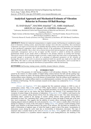 Research Inventy: International Journal of Engineering And Science
Vol.4, Issue 7 (July 2014), PP 65-76
Issn (e): 2278-4721, Issn (p):2319-6483, www.researchinventy.com
65
Analytical Approach and Mechanical Estimate of Vibration
Behavior in Presence Of Ball Bearings
EL HAD Khalid1,2
, HACHIM Abdelilah1,2
, EL AMRI Abdelhamid1
,
ABOUELAZ Ahmed3
, EL GHORBA Mohamed1
,
1
Laboratory Mechanical Control and Characterization of Materials and Structures,, BP 8118, ENSEM,
Casablanca, Morocco
2
Higher Institute of Maritime Studies, Department of Machinery, 7 km Road El Jadida, Hassan II University,
BP 8118 Oasis Casablanca, Morocco
3
University Hassan II, Faculty of Sciences Ain Chock, laboratory of mechanics, BP 5366 Maarif, Casablanca,
Morocco.
ABSTRACT: Whether for industrial, transportation or complex systems, ball bearing are considered as major
factor in kinematics rotating systems. Apart from their strategic role in the drive assemblies, these mechanical
components can require an increased rate of reliability.Bearings turbines and rotating machines are primordial
in most mechanical components which contribute directly to the performance of automotive and aerospace
engines through reliability. Due to their role as liaison between fixed and moving parts, any failure could have
catastrophic consequences such as loss of engine use.This research is aimed to develop the analytical
fundamentals details of new model which is dedicated to the dynamic behavior of rotating ball bearings.
Theoretical research will be detailed enough to provide a simple model that lends easily to programming, but
powerful enough to incorporate the effect of a maximum of influential parameters on the vibration of
bearings.The essence of this work is to present an analytical model of a specific type single of row effect balls
(SKF 6004). This study is a first step dedicated to define the geometric characteristics, and in second time to
determine the equations governing the distribution of responsibilities within the ball bearing.
KEYWORDS: ball bearing, rotating systems, reliability, dynamic behavior, vibration.
I. INTRODUCTION
Even if the geometry of a ball bearing is perfect, it will still produce vibrations. The vibrations are
caused by the rotation of a finite number of loaded rolling contacts between the balls and the guiding rings.
Because these contacts are elastic, the bearing stiffness becomes explicitly dependent on time.In general, a time
varying stiffness causes vibrations, even in the absence of external loads. Since the stiffness can be regarded as a
system parameter, the variable stiffness leads to a so-called parametric excitation. It is one of the major sources
of vibration in ball bearings. The first systematic research on this subject was conducted by (Perret, 1950) and
(Meldau, 1951).
(Dowson and Higginson, 1977) have proposed the first analytical solutions to EHD in case of
cylinder/plane contact. Then, in the middle of 1970s, digital solutions contact ellipsoid/ maps have been
proposed by (Hamrock and Dowson, 1977). Thus, using these procedures, we can go back to the thicknesses of
lubricant in contact and we can realize that these thicknesses vary between a few nanometers.From the
viewpoint of contact fatigue in the presence of indentation, (Wang and al., 2007) exhibit a work based on the
introduction of a ceramic rolling element (Si3N4) from the rolling ones in steel. This study demonstrates a
“smoothing effect” created by the passage of ceramic rolling element which generates strong plastic
deformation of bead. This “smoothing effect” makes it possible to reduce the height of beads and, at the same
time, local overpressure. This suggests that the addition of ceramic allows increasing number of cycles to
chipping adjacent indents.In addition, the work presented by (Jacq, 2001) shows a smaller effect of the load on
damage by chipping in vicinity of the with respect to sliding.(Cheng, 1997) present a model including contact
fatigue crack initiation in slip bands formed in the grains of the material. The slip bands are modeled by two
stacks of dislocations of opposite signs, of which the length is equal to that of the grains. Accumulation of
dislocations occurs during the cyclic loads due to irreversibility of dislocations movement. This type of
analytical study is actually based on the work of (Tanaka and Mura, 1981), together with its collaborators
studied crack initiation in a crystalline material subjected to cyclic loading.Moreover, the modeling of the
 