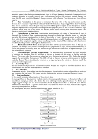 MExS A Fuzzy Rule Based Medical Expert System To Diagnose The Diseases
International organization of Scientific Research 58 | P a g e
another is reason is that the interpretations that are given by different doctors to the patients. So categorization is
important. Consider an example, cough is not a vital symptom, but from this symptom multiple diseases can
occur like TB acute bronchitis, Hodgkin's disease, common cold, influenza. These diseases are from different
experts.
4. Rule Formulation: In this phase we implement the fuzzy rules of the sign and symptom and the
diseases. Here we create weighted fuzzy set rule to deal with the medical diagnosing problems from the training
data. It is a causal rule (whose IF part truly causes the THEN part to happen as an effect) based medical
diagnosis expert system. If the patient is suffering from the symptoms pallor of skin is severe, weakness is high,
giddiness is high, heart rate is also severe, and then the patient is sure suffering from the disease anemia. This
disease is related to the disorder of blood.
5. Expert Review of Rule Base: in this phase, we evaluate the rule viewer of the rule base. It gives to
the result. On the basis of these symptoms particular disease is evaluated and refers the patient to a particular
specialist. The disease is evaluated on the basis of knowledge of expert. Suppose a patient is suffering from
fever with shivering attack. There are two possible diseases that are possible based on their weighted. If the
weight age of the symptom is high the patient is suffering from the malaria. If the weightage is low then there is
possibility that the patient is suffering from the Pneumonia.
6. Finalization of Rule Base: In this phase the final output is evaluated on the basis of the sign and
symptom. For example if the patient is suffering from the symptom loss of sight, opacity of lens and blurring of
vision then patient is suffering from the disease of eyes and he/she would refer to Ophthalmologist (Eye
specialist) for their treatment.
7. Designing of User Interface for Interaction: The last phase of the development process is designing
of graphical user interface. This GUI will help to the user to interact with this expert to find the particular
disease. This system takes the symptom as a input and gives the output as a disease. After finding the output it
suggests the specialist for the treatment. This GUI will help to the user to interact with this expert to find the
particular disease. This system takes the symptom as an input and gives the output as a disease. Mainly the
system has following module:
I. Knowledge Base:
the vital symptoms of patients are added to this system. Weights are assigned to individual symptom that is
stored into the rule base and the symptoms are fuzzified.
II. GUI Interface:
This module provides the graphical user interface that shows the patient information and provides the vital sign
and symptoms that may occur. This system provides the interaction between the user and the expert system.
III. Inference Engine:
In this module where the defuzzification of the system is done.
So many problems in the diagnostic medical expert system represented at degrees of abstraction to be solved.
Consider an example, a patient tell a doctor that he is suffering from the general malaise. The doctor gives
simply suggest taking a rest and if this treatment is failed, then he/she can have to deal with more detailed
information of the symptom i.e. general malaise from which particular disease can occur. And also able suggests
the corresponding specialist or expert.
The development process of medical diagnosis expert system is shown in fig 1.
 