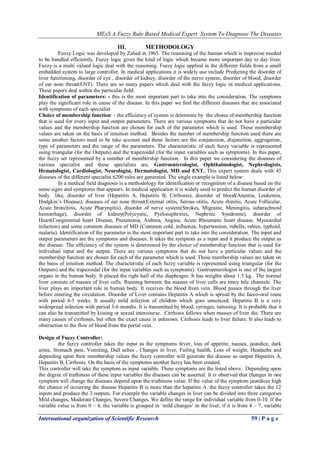 MExS A Fuzzy Rule Based Medical Expert System To Diagnose The Diseases
International organization of Scientific Research 59 | P a g e
III. METHODOLOGY
Fuzzy Logic was developed by Zahed in 1965. The reasoning of the human which is imprecise needed
to be handled efficiently. Fuzzy logic gives the kind of logic which became more important day to day lives.
Fuzzy is a multi valued logic deal with the reasoning. Fuzzy logic applied in the different fields from a small
embedded system to large controller. In medical applications it is widely use include Predicting the disorder of
liver functioning, disorder of eye , disorder of kidney, disorder of the nerve system, disorder of blood, disorder
of ear nose throat(ENT). There are so many papers which deal with the fuzzy logic in medical applications.
These papers deal within the particular field.
Identification of parameters: - this is the most important part to take into the consideration. The symptoms
play the significant role in cause of the disease. In this paper we find the different diseases that are associated
with symptoms of each specialist.
Choice of membership function: - the efficiency of system is determine by the choice of membership function
that is used for every input and output parameters. There are various symptoms that do not have a particular
values and the membership function are chosen for each of the parameter which is used. These membership
values are taken on the basis of intuition method. Besides the number of membership function used there are
some another factors need to be take account and these factors are the conjunction, disjunction, aggregation,
type of parameters and the range of the parameters. The characteristic of each fuzzy variable is represented
using triangular (for the Outputs) and the trapezoidal (for the input variables such as symptoms). In this paper,
the fuzzy set represented by a number of membership function. In this paper we considering the diseases of
various specialist and these specialists are, Gastroenterologist, Ophthalmologist, Nephrologists,
Hematologist, Cardiologist, Neurologist, Dermatologist, MD and ENT. This expert system deals with 45
diseases of the different specialist.6200 rules are generated. The single example is listed below:
In a medical field diagnosis is a methodology for identification or recognition of a disease based on the
some signs and symptoms that appears. In medical application it is widely used to predict the human disorder of
body like, disorder of liver (Hepatitis A, Hepatitis B, Cirrhosis), disorder of blood(Anemia, Leukemia,
Hodgkin‟s Disease), diseases of ear nose throat(External otitis, Serous otitis, Acute rhinitis, Acute Follicular,
Acute bronchitis, Acute Pharyngitis), disorder of nerve system(Strokes, Migraine, Meningitis, subarachnoid
hemorrhage), disorder of kidney(Polycystic, Pyelonephrities, Nephritic Syndrome), disorder of
Heart(Conginential heart Disease, Pneumonia, Asthma, Angina, Acute Rheumatic heart disease, Myocardial
infaction) and some common diseases of MD (Common cold, influenza, hypertension, rubella, rabies, typhoid,
malaria). Identification of the parameter is the most important part to take into the consideration. The input and
output parameters are the symptoms and diseases. It takes the symptom as a input and it produce the output as
the disease. The efficiency of the system is determined by the choice of membership function that is used for
individual input and the output. There are various symptoms that do not have a particular values and the
membership function are chosen for each of the parameter which is used. These membership values are taken on
the basis of intuition method. The characteristic of each fuzzy variable is represented using triangular (for the
Outputs) and the trapezoidal (for the input variables such as symptoms). Gastroenterologist is one of the largest
organs in the human body. It placed the right half of the diaphragm. It has weights about 1.5 kg. The normal
liver consists of masses of liver cells. Running between the masses of liver cells are tinny bile channels. The
liver plays an important role in human body. It receives the blood from vein. Blood passes through the liver
before entering the circulation. Disorder of Liver contains Hepatitis A which is spread by the faeco-oral route
with period 4-5 weeks. It usually mild infection of children which goes unnoticed. Hepatitis B is a very
widespread infection with period 3-6 months. It is transmitted by blood, syringes, tattooing. It is probable that it
can also be transmitted by kissing or sexual intercourse. Cirrhosis follows when masses of liver die. There are
many causes of cirrhoses, but often the exact cause is unknown. Cirrhosis leads to liver failure. It also leads to
obstruction to the flow of blood from the portal vein.
Design of Fuzzy Controller:
the fuzzy controller takes the input as the symptoms fever, loss of appetite, nausea, jaundice, dark
urine, Stomach pain, Vomiting, Dull aches , Changes in liver, Failing health, Loss of weight, Headache and
depending upon their membership values the fuzzy controller will generate the disease as output Hepatitis A,
Hepatitis B, Cirrhosis. On the basis of the symptoms another fuzzy has been created.
This controller will take the symptom as input variable. These symptoms are the listed above. Depending upon
the degree of truthiness of these input variables the diseases can be asserted. It is observed that changes in one
symptom will change the diseases depend upon the truthiness value. If the value of the symptom jaundices high
the chance of occurring the disease Hepatitis B is more than the hepatitis A. the fuzzy controller takes the 12
inputs and produce the 3 outputs. For example the variable changes in liver can be divided into three categories
Mild changes, Moderate Changes, Severe Changes. We define the range for individual variable from 0-10. If the
variable value is from 0 – 4, the variable is grouped in „mild changes‟ in the liver, if it is from 4 – 7, variable
 