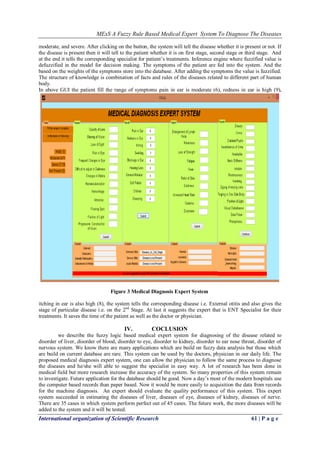 MExS A Fuzzy Rule Based Medical Expert System To Diagnose The Diseases
International organization of Scientific Research 61 | P a g e
moderate, and severe. After clicking on the button, the system will tell the disease whether it is present or not. If
the disease is present then it will tell to the patient whether it is on first stage, second stage or third stage. And
at the end it tells the corresponding specialist for patient‟s treatments. Inference engine where fuzzified value is
defuzzified in the model for decision making. The symptoms of the patient are fed into the system. And the
based on the weights of the symptoms store into the database. After adding the symptoms the value is fuzzified.
The structure of knowledge is combination of facts and rules of the diseases related to different part of human
body.
In above GUI the patient fill the range of symptoms pain in ear is moderate (6), redness in ear is high (9),
itching in ear is also high (8), the system tells the corresponding disease i.e. External otitis and also gives the
stage of particular disease i.e. on the 2nd
Stage. At last it suggests the expert that is ENT Specialist for their
treatments. It saves the time of the patient as well as the doctor or physician.
IV. COCLUSION
we describe the fuzzy logic based medical expert system for diagnosing of the disease related to
disorder of liver, disorder of blood, disorder to eye, disorder to kidney, disorder to ear nose throat, disorder of
nervous system. We know there are many applications which are build on fuzzy data analysis but those which
are build on current database are rare. This system can be used by the doctors, physician in our daily life. The
proposed medical diagnosis expert system, one can allow the physician to follow the same process to diagnose
the diseases and he/she will able to suggest the specialist in easy way. A lot of research has been done in
medical field but more research increase the accuracy of the system. So many properties of this system remain
to investigate. Future application for the database should be good. Now a day‟s most of the modern hospitals use
the computer based records than paper based. Now it would be more easily to acquisition the data from records
for the machine diagnosis. An expert should evaluate the quality performance of this system. This expert
system succeeded in estimating the diseases of liver, diseases of eye, diseases of kidney, diseases of nerve.
There are 35 cases in which system perform perfect out of 45 cases. The future work, the more diseases will be
added to the system and it will be tested.
Figure 3 Medical Diagnosis Expert System
 