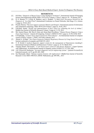MExS A Fuzzy Rule Based Medical Expert System To Diagnose The Diseases
International organization of Scientific Research 62 | P a g e
REFERENCES
[1] H.S.Hota, “Diagnosis of Breast Cancer Using Intelligent Techniques”, International Journal of Emerging
Science and Engineering (IJESE) ISSN: 2319–6378, Volume-1, Issue-3, page no. 45 – 58 January 2013
[2] D. G. Bounds, P. J. Lloyd, B. Matthew, and G. Waddell, "A Multi Layer Perceptron Network for the
Diagnosis of Low Back Pain", International Conference on Neural Networks, San Diego, CA, volume-
2, page no. 58-64 ,2012
[3] Priynka Sharma, “Decision support system for Malaria and Dengue”, International journal of information
and computation technology, ISSN: 0974-2239 Volume 3, page no. 76-82, 2013
[4] S.Krishan Anand, “Design and implementation of fuzzy expert for estimating the level of Asthma”,
Middle-East Journal of Scientific Research Volume -2 page no. 51-59, 2013.
[5] Mir Anamul Hasan, Md. Sher-E-Alam and Ahsan Raja Chowdhury,” Human Disease Diagnosis Using a
Fuzzy Expert System”, Journal of Computing, Volume 2, ISSN2151-9617, page no. 81-90, JUNE 2010
[6] E.P.Ephzibah, “A Neuro Fuzzy Expert System For Heart Disease”, An International Journal of computer
science (CSEIJ), Volume 2, ISSN: 14351444, February 2012
[7] Ahmad A. Al-Hajji,” New Expert System for Pediatric Respiratory Diseases by Using Neural Networks”,
Internet conference of computer and IT(ICCIT ),2012
[8] Y. H. Kimbi,“A medical diagnostic support system for the management of Hypertension (meddiag)”,
International Journal of Medical and Biosciences Volume 3, page no. 41-55, March 2011
[9] Yanqing Duanb ,Fish-Expert,” A web based expert system for fish disease diagnosis”, Expert Systems
with Applications, An International Journal of computer science (CSEIJ) 23, 311-320, 2002
[10] A K Verma & K Seetharam, “An expert diagnostic tool for engineering systems”, (journal of scientific &
Industrial research, vol 53, pp 601-603, 2002
[11] Sey Shamsadin Athari, “Immune response Systems with Applications”, Middle-East Journal of Scientific
Research 13 (4): ISSN 1990-9233, IDOSI Publications, pp: 489-498, , 2013
 