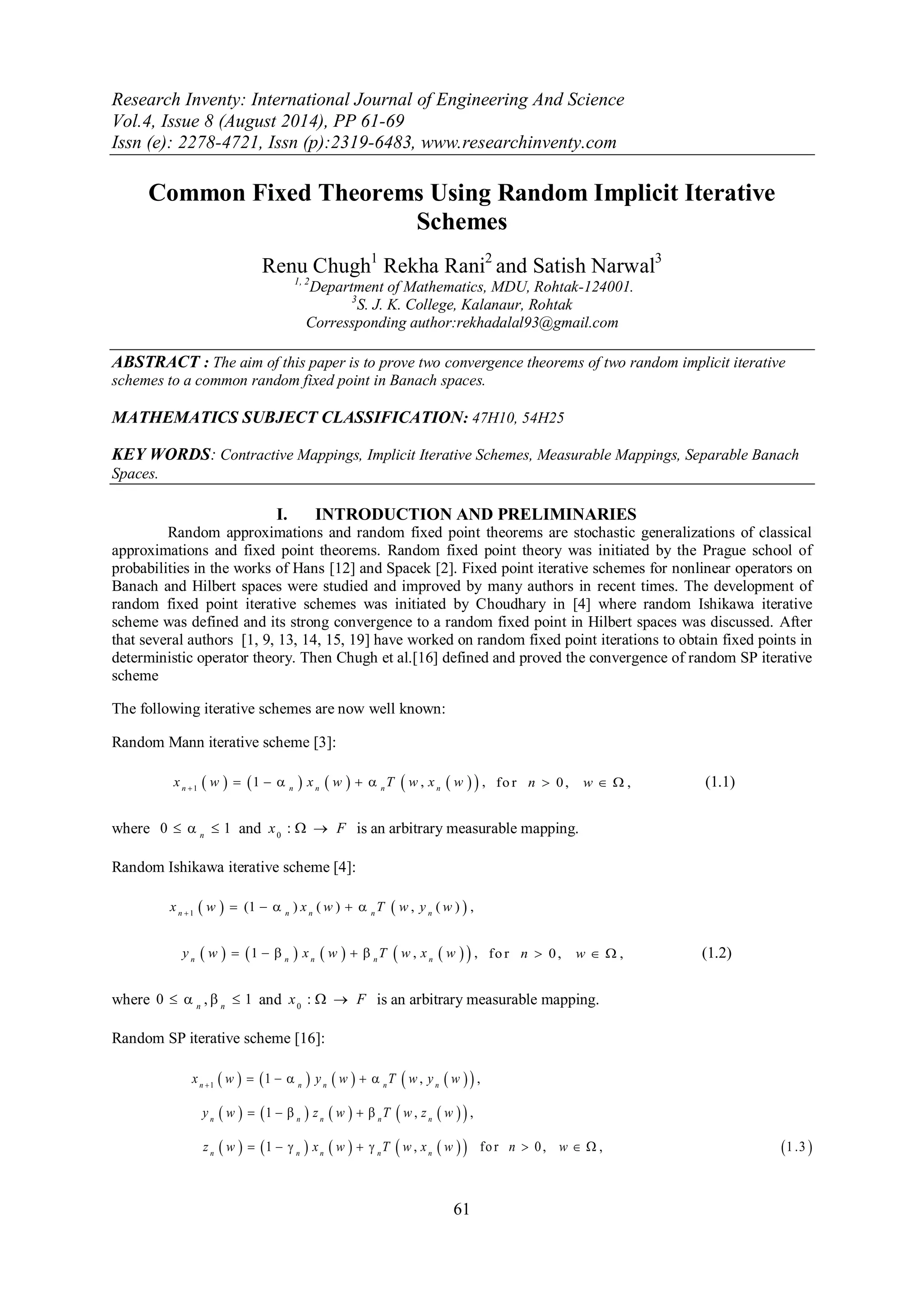 Research Inventy: International Journal of Engineering And Science 
Vol.4, Issue 8 (August 2014), PP 61-69 
Issn (e): 2278-4721, Issn (p):2319-6483, www.researchinventy.com 
61 
Common Fixed Theorems Using Random Implicit Iterative 
Schemes 
Renu Chugh1 Rekha Rani2 and Satish Narwal3 
1, 2Department of Mathematics, MDU, Rohtak-124001. 
3S. J. K. College, Kalanaur, Rohtak 
Corressponding author:rekhadalal93@gmail.com 
ABSTRACT : The aim of this paper is to prove two convergence theorems of two random implicit iterative 
schemes to a common random fixed point in Banach spaces. 
MATHEMATICS SUBJECT CLASSIFICATION: 47H10, 54H25 
KEY WORDS: Contractive Mappings, Implicit Iterative Schemes, Measurable Mappings, Separable Banach 
Spaces. 
I. INTRODUCTION AND PRELIMINARIES 
Random approximations and random fixed point theorems are stochastic generalizations of classical 
approximations and fixed point theorems. Random fixed point theory was initiated by the Prague school of 
probabilities in the works of Hans [12] and Spacek [2]. Fixed point iterative schemes for nonlinear operators on 
Banach and Hilbert spaces were studied and improved by many authors in recent times. The development of 
random fixed point iterative schemes was initiated by Choudhary in [4] where random Ishikawa iterative 
scheme was defined and its strong convergence to a random fixed point in Hilbert spaces was discussed. After 
that several authors [1, 9, 13, 14, 15, 19] have worked on random fixed point iterations to obtain fixed points in 
deterministic operator theory. Then Chugh et al.[16] defined and proved the convergence of random SP iterative 
scheme 
The following iterative schemes are now well known: 
Random Mann iterative scheme [3]: 
          1 1 , , n n n n n x w x w T w x w       fo r n  0 , w   , (1.1) 
where 0 1 n    and 0 x :   F is an arbitrary measurable mapping. 
Random Ishikawa iterative scheme [4]: 
    1 (1 ) ( ) , ( ) , n n n n n x w x w T w y w       
  1     ,    , n n n n n y w    x w   T w x w fo r n  0 , w   , (1.2) 
where 0 , 1 n n     and 0 x :   F is an arbitrary measurable mapping. 
Random SP iterative scheme [16]: 
          
          
            
1 1 , , 
1 , , 
1 , fo r 0 , , 1 .3 
n n n n n 
n n n n n 
n n n n n 
x w y w T w y w 
y w z w T w z w 
z w x w T w x w n w 
      
     
        
 