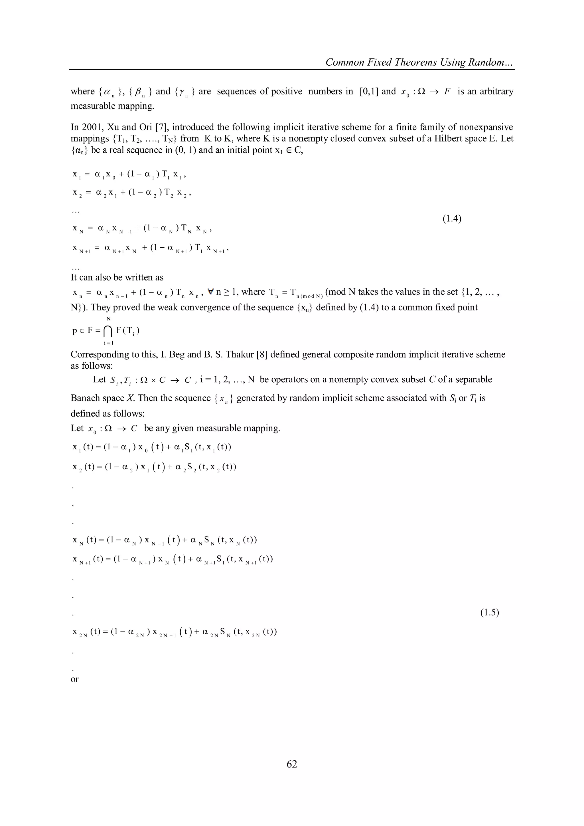 Common Fixed Theorems Using Random… 
62 
where { n  }, { n  } and { n  } are sequences of positive numbers in [0,1] and x0 :   F is an arbitrary 
measurable mapping. 
In 2001, Xu and Ori [7], introduced the following implicit iterative scheme for a finite family of nonexpansive 
mappings {T1, T2, …., TN} from K to K, where K is a nonempty closed convex subset of a Hilbert space E. Let 
{αn} be a real sequence in (0, 1) and an initial point x1 ∈ C, 
1 1 0 1 1 1 
2 2 1 2 2 2 
N N N 1 N N N 
N 1 N 1 N N 1 1 N 1 
x x (1 ) T x , 
x x (1 ) T x , 
... 
x x (1 ) T x , 
x x (1 ) T x , 
... 
 
    
     
     
     
     
(1.4) 
It can also be written as 
n n n 1 n n n x x (1 ) T x ,       n ≥ 1, where n n (m o d N ) T  T (mod N takes the values in the set {1, 2, … , 
N}). They proved the weak convergence of the sequence {xn} defined by (1.4) to a common fixed point 
N 
i 
i 1 
p F F (T ) 
 
   
Corresponding to this, I. Beg and B. S. Thakur [8] defined general composite random implicit iterative scheme 
as follows: 
Let , :   i i S T C C , i = 1, 2, …, N be operators on a nonempty convex subset C of a separable 
Banach space X. Then the sequence   n x generated by random implicit scheme associated with Si or Ti is 
defined as follows: 
Let 0 x :   C be any given measurable mapping. 
  
  
  
1 1 0 1 1 1 
2 2 1 2 2 2 
N N N 1 N N N 
x ( t ) (1 ) x t S ( t , x ( t ) ) 
x ( t ) (1 ) x t S ( t , x ( t ) ) 
. 
. 
. 
x ( t ) (1 ) x t S ( t , x ( t ) )  
     
     
     
  
  
N 1 N 1 N N 1 1 N 1 
2 N 2 N 2 N 1 2 N N 2 N 
x ( t ) (1 ) x t S ( t , x ( t ) ) 
. 
. 
. 
x ( t ) (1 ) x t S ( t , x ( t ) ) 
. 
. 
    
 
     
     
(1.5) 
or 
 