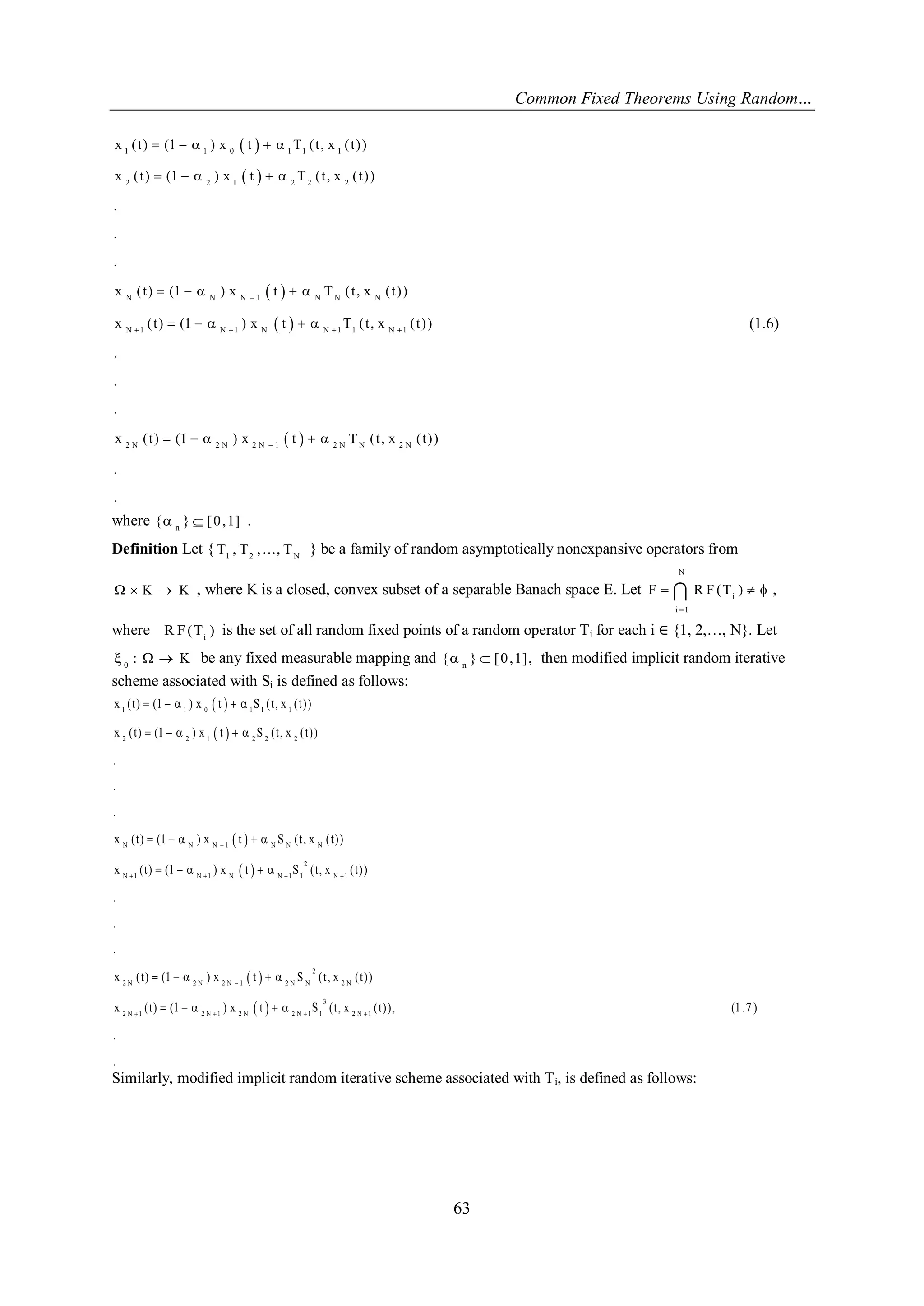 Common Fixed Theorems Using Random… 
63 
  
  
  
  
  
1 1 0 1 1 1 
2 2 1 2 2 2 
N N N 1 N N N 
N 1 N 1 N N 1 1 N 1 
2 N 2 N 2 N 1 2 N N 2 N 
x ( t ) (1 ) x t T ( t , x ( t ) ) 
x ( t ) (1 ) x t T ( t , x ( t ) ) 
. 
. 
. 
x ( t ) (1 ) x t T ( t , x ( t ) ) 
x ( t ) (1 ) x t T ( t , x ( t ) ) 
. 
. 
. 
x ( t ) (1 ) x t T ( t , x ( t ) ) 
. 
. 
 
    
 
     
     
     
     
     
(1.6) 
where { n }  [0,1] . 
Definition Let { 1 2 N T , T , ..., T } be a family of random asymptotically nonexpansive operators from 
  K  K , where K is a closed, convex subset of a separable Banach space E. Let 
N 
i 
i 1 
F R F (T ) 
 
    , 
where i R F (T ) is the set of all random fixed points of a random operator Ti for each i ∈ {1, 2,…, N}. Let 
0 :   K be any fixed measurable mapping and n { }  [0,1], then modified implicit random iterative 
scheme associated with Si is defined as follows: 
  
  
  
  
  
  
1 1 0 1 1 1 
2 2 1 2 2 2 
N N N 1 N N N 
2 
N 1 N 1 N N 1 1 N 1 
2 
2 N 2 N 2 N 1 2 N N 2 N 
2 N 1 2 N 1 2 N 2 N 1 1 
x ( t ) (1 ) x t S ( t , x ( t ) ) 
x ( t ) (1 ) x t S ( t , x ( t ) ) 
. 
. 
. 
x ( t ) (1 ) x t S ( t , x ( t ) ) 
x ( t ) (1 ) x t S ( t , x ( t ) ) 
. 
. 
. 
x ( t ) (1 ) x t S ( t , x ( t ) ) 
x ( t ) (1 ) x t S 
 
    
 
   
     
     
     
     
     
     
3 
2 N 1 ( t , x ( t ) ) , (1 .7 ) 
. 
. 
 
Similarly, modified implicit random iterative scheme associated with Ti, is defined as follows: 
 