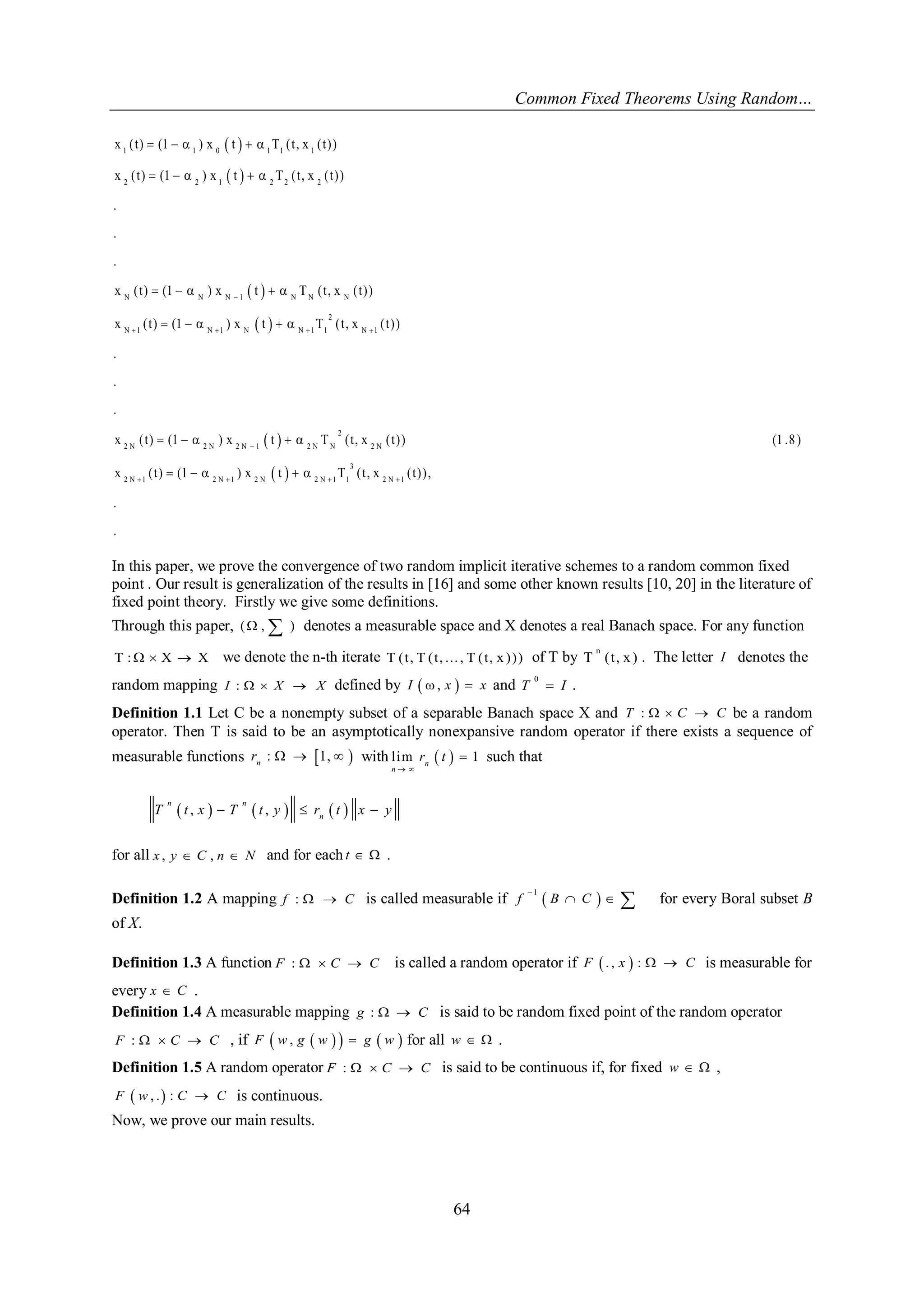 Common Fixed Theorems Using Random… 
64 
  
  
  
  
  
  
1 1 0 1 1 1 
2 2 1 2 2 2 
N N N 1 N N N 
2 
N 1 N 1 N N 1 1 N 1 
2 
2 N 2 N 2 N 1 2 N N 2 N 
2 N 1 2 N 1 2 N 2 
x ( t ) (1 ) x t T ( t , x ( t ) ) 
x ( t ) (1 ) x t T ( t , x ( t ) ) 
. 
. 
. 
x ( t ) (1 ) x t T ( t , x ( t ) ) 
x ( t ) (1 ) x t T ( t , x ( t ) ) 
. 
. 
. 
x ( t ) (1 ) x t T ( t , x ( t ) ) (1 .8 ) 
x ( t ) (1 ) x t 
 
    
 
  
     
     
     
     
     
     
3 
N 1 1 2 N 1 T ( t , x ( t ) ) , 
. 
. 
  
In this paper, we prove the convergence of two random implicit iterative schemes to a random common fixed 
point . Our result is generalization of the results in [16] and some other known results [10, 20] in the literature of 
fixed point theory. Firstly we give some definitions. 
Through this paper, ( , ) denotes a measurable space and X denotes a real Banach space. For any function 
T :  X  X we denote the n-th iterate T ( t , T ( t , . . . , T ( t , x ) ) ) of T by n 
T ( t , x ) . The letter I denotes the 
random mapping I :   X  X defined by I  , x   x and 0 
T  I . 
Definition 1.1 Let C be a nonempty subset of a separable Banach space X and T :   C  C be a random 
operator. Then T is said to be an asymptotically nonexpansive random operator if there exists a sequence of 
measurable functions : 1,  n r    with l im   1 n 
n 
r t 
  
 such that 
 ,   ,    
n n 
n T t x  T t y  r t x  y 
for all x , y  C , n  N and for each t   . 
Definition 1.2 A mapping f :   C is called measurable if   1 
f B C 
 
   for every Boral subset B 
of X. 
Definition 1.3 A function F :   C  C is called a random operator if F  . , x  :   C is measurable for 
every x  C . 
Definition 1.4 A measurable mapping g :   C is said to be random fixed point of the random operator 
F :   C  C , if F  w , g  w    g  w  for all w   . 
Definition 1.5 A random operator F :   C  C is said to be continuous if, for fixed w   , 
F  w , .  : C  C is continuous. 
Now, we prove our main results. 
 