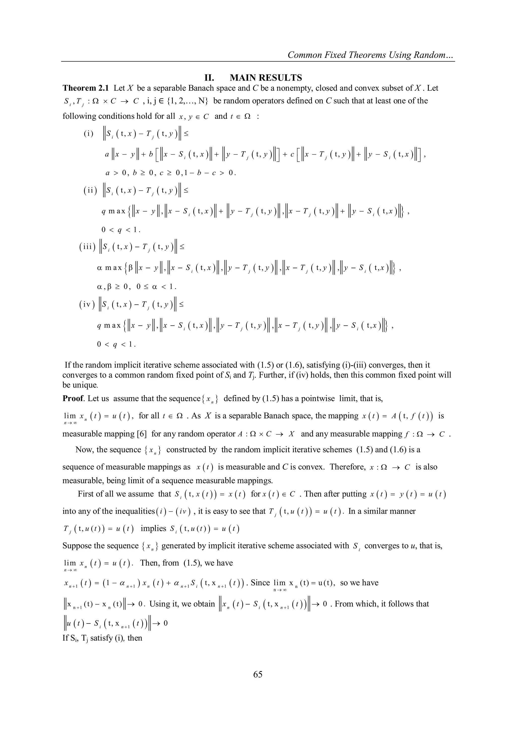 Common Fixed Theorems Using Random… 
65 
II. MAIN RESULTS 
Theorem 2.1 Let X be a separable Banach space and C be a nonempty, closed and convex subset of X . Let 
, :   i j S T C C , i, j ∈ {1, 2,…, N} be random operators defined on C such that at least one of the 
following conditions hold for all x , y  C and t   : 
    
        
      
          
( i ) t , t , 
t , t , t , t , , 
0 , 0 , 0 ,1 0 . 
i i t , t , 
m a x , t , t , , t , t , , 
0 1 . 
  
             
    
      
  
       
  
i j 
i j j i 
i j 
i j j i 
S x T y 
a x y b x S x y T y c x T y y S x 
a b c b c 
S x T y 
q x y x S x y T y x T y y S x 
q 
      
          
      
          
i i i t , t , 
m a x , t , , t , , t , , t , , 
, 0 , 0 1 . 
iv t , t , 
m a x , t , , t , , t , , t , , 
0 1 . 
  
       
      
  
     
  
i j 
i j j i 
i j 
i j j i 
S x T y 
x y x S x y T y x T y y S x 
S x T y 
q x y x S x y T y x T y y S x 
q 
If the random implicit iterative scheme associated with (1.5) or (1.6), satisfying (i)-(iii) converges, then it 
converges to a common random fixed point of Si and Tj. Further, if (iv) holds, then this common fixed point will 
be unique. 
Proof. Let us assume that the sequence  n x defined by (1.5) has a pointwise limit, that is, 
lim     , 
  
 n 
n 
x t u t for all t   . As X is a separable Banach space, the mapping x  t   A  t , f  t   is 
measurable mapping [6] for any random operator A :   C  X and any measurable mapping f :   C . 
Now, the sequence   n x constructed by the random implicit iterative schemes (1.5) and (1.6) is a 
sequence of measurable mappings as x  t  
is measurable and C is convex. Therefore, x :   C is also 
measurable, being limit of a sequence measurable mappings. 
First of all we assume that  t ,       i S x t x t for x  t   C . Then after putting x  t   y  t   u  t  
into any of the inequalities  i    iv  , it is easy to see that  t ,       . j T u t u t In a similar manner 
 t , ( )     j T u t u t implies  t , ( )     i S u t u t 
Suppose the sequence   n x generated by implicit iterative scheme associated with i S converges to u, that is, 
lim     . 
  
 n 
n 
x t u t Then, from (1.5), we have 
          1 1 1 1 1 t , x        n n n n i n x t  x t  S t . Since n 
n 
lim x ( t ) u ( t ) , 
  
 so we have 
n 1 n x ( t ) x ( t ) 0 .    Using it, we obtain       1 t , x 0    n i n x t S t . From which, it follows that 
      1 t , x 0    i n u t S t 
If Si, Tj satisfy (i), then 
 