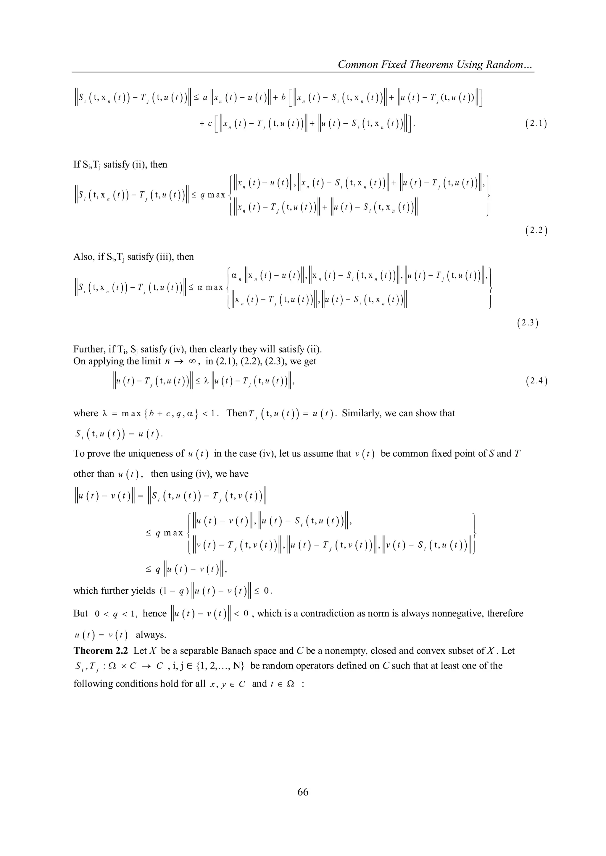 Common Fixed Theorems Using Random… 
66 
                      
              
t , x t , t , x ( t , ) 
t , t , x . 2 .1 
         
  
      
  
i n j n n i n j 
n j i n 
S t T u t a x t u t b x t S t u t T u t 
c x t T u t u t S t 
If Si,Tj satisfy (ii), then 
        
                
            
  
, t , x t , , 
t , x t , m a x 
t , t , x 
2 .2 
      
  
    
     
  
n n i n j 
i n j 
n j i n 
x t u t x t S t u t T u t 
S t T u t q 
x t T u t u t S t 
Also, if Si,Tj satisfy (iii), then 
        
                
            
  
x , x t , x , t , , 
t , x t , m a x 
x t , , t , x 
2 .3 
      
  
     
    
  
n n n i n j 
i n j 
n j i n 
t u t t S t u t T u t 
S t T u t 
t T u t u t S t 
Further, if Ti, Sj satisfy (iv), then clearly they will satisfy (ii). 
On applying the limit n   , in (2.1), (2.2), (2.3), we get 
    t ,          t ,    ,  2 .4  j j u t T u t u t T u t 
where   m a x b  c , q ,    1 . Then  t ,       . j T u t u t Similarly, we can show that 
 t ,       . i S u t u t 
To prove the uniqueness of u  t  in the case (iv), let us assume that v  t  be common fixed point of S and T 
other than u  t  , then using (iv), we have 
            
          
                  
    
t , t , 
, t , , 
m a x 
t , , t , , t , 
, 
   
    
  
   
     
  
  
i j 
i 
j j i 
u t v t S u t T v t 
u t v t u t S u t 
q 
v t T v t u t T v t v t S u t 
q u t v t 
which further yields (1  q ) u  t   v  t   0 . 
But 0  q  1, hence u  t   v  t   0 , which is a contradiction as norm is always nonnegative, therefore 
u  t   v  t  always. 
Theorem 2.2 Let X be a separable Banach space and C be a nonempty, closed and convex subset of X . Let 
, :   i j S T C C , i, j ∈ {1, 2,…, N} be random operators defined on C such that at least one of the 
following conditions hold for all x , y  C and t   : 
 