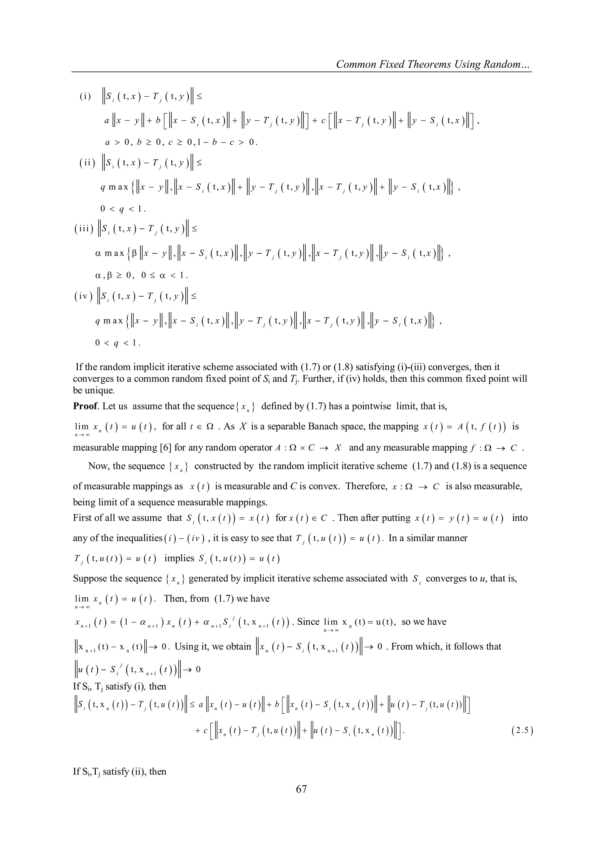 Common Fixed Theorems Using Random… 
67 
    
        
      
          
( i ) t , t , 
t , t , t , t , , 
0 , 0 , 0 ,1 0 . 
i i t , t , 
m a x , t , t , , t , t , , 
0 1 . 
  
             
    
      
  
       
  
i j 
i j j i 
i j 
i j j i 
S x T y 
a x y b x S x y T y c x T y y S x 
a b c b c 
S x T y 
q x y x S x y T y x T y y S x 
q 
      
          
      
          
i i i t , t , 
m a x , t , , t , , t , , t , , 
, 0 , 0 1 . 
iv t , t , 
m a x , t , , t , , t , , t , , 
0 1 . 
  
       
      
  
     
  
i j 
i j j i 
i j 
i j j i 
S x T y 
x y x S x y T y x T y y S x 
S x T y 
q x y x S x y T y x T y y S x 
q 
If the random implicit iterative scheme associated with (1.7) or (1.8) satisfying (i)-(iii) converges, then it 
converges to a common random fixed point of Si and Tj. Further, if (iv) holds, then this common fixed point will 
be unique. 
Proof. Let us assume that the sequence  n x defined by (1.7) has a pointwise limit, that is, 
lim     , 
  
 n 
n 
x t u t for all t   . As X is a separable Banach space, the mapping x  t   A  t , f  t   is 
measurable mapping [6] for any random operator A :   C  X and any measurable mapping f :   C . 
Now, the sequence   n x constructed by the random implicit iterative scheme (1.7) and (1.8) is a sequence 
of measurable mappings as x  t  
is measurable and C is convex. Therefore, x :   C is also measurable, 
being limit of a sequence measurable mappings. 
First of all we assume that  t ,       i S x t x t for x  t   C . Then after putting x  t   y  t   u  t  into 
any of the inequalities  i    iv  , it is easy to see that  t ,       . j T u t u t In a similar manner 
 t , ( )     j T u t u t implies  t , ( )     i S u t u t 
Suppose the sequence   n x generated by implicit iterative scheme associated with i S converges to u, that is, 
lim     . 
  
 n 
n 
x t u t Then, from (1.7) we have 
          1 1 1 1 1 t , x        
j 
n n n n i n x t  x t  S t . Since n 
n 
lim x ( t ) u ( t ) , 
  
 so we have 
n 1 n x ( t ) x ( t ) 0 .    Using it, we obtain       1 t , x 0    n i n x t S t . From which, it follows that 
      1 t , x 0    
j 
i n u t S t 
If Si, Tj satisfy (i), then 
                      
              
t , x t , t , x ( t , ) 
t , t , x . 2 .5 
         
  
      
  
i n j n n i n j 
n j i n 
S t T u t a x t u t b x t S t u t T u t 
c x t T u t u t S t 
If Si,Tj satisfy (ii), then 
 