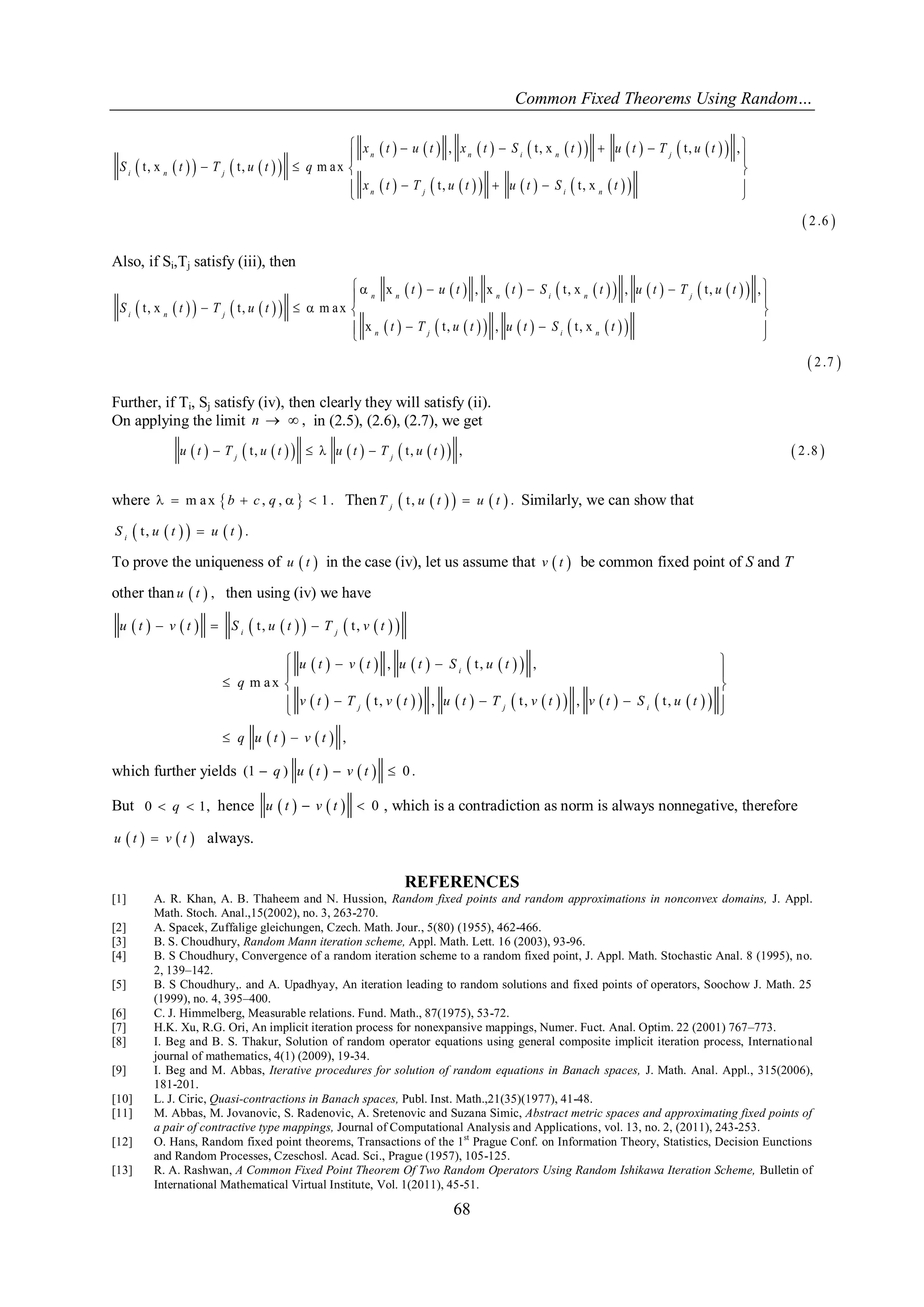 Common Fixed Theorems Using Random… 
68 
        
                
            
  
, t , x t , , 
t , x t , m a x 
t , t , x 
2 .6 
      
  
    
     
  
n n i n j 
i n j 
n j i n 
x t u t x t S t u t T u t 
S t T u t q 
x t T u t u t S t 
Also, if Si,Tj satisfy (iii), then 
        
                
            
  
x , x t , x , t , , 
t , x t , m a x 
x t , , t , x 
2 .7 
      
  
     
    
  
n n n i n j 
i n j 
n j i n 
t u t t S t u t T u t 
S t T u t 
t T u t u t S t 
Further, if Ti, Sj satisfy (iv), then clearly they will satisfy (ii). 
On applying the limit n   , in (2.5), (2.6), (2.7), we get 
    t ,          t ,    ,  2 .8  j j u t T u t u t T u t 
where   m a x b  c , q ,    1 . Then  t ,       . j T u t u t Similarly, we can show that 
 t ,       . i S u t u t 
To prove the uniqueness of u  t  in the case (iv), let us assume that v  t  be common fixed point of S and T 
other than u  t  , then using (iv) we have 
            
          
                  
    
t , t , 
, t , , 
m a x 
t , , t , , t , 
, 
   
    
  
   
     
  
  
i j 
i 
j j i 
u t v t S u t T v t 
u t v t u t S u t 
q 
v t T v t u t T v t v t S u t 
q u t v t 
which further yields (1  q ) u  t   v  t   0 . 
But 0  q  1, hence u  t   v  t   0 , which is a contradiction as norm is always nonnegative, therefore 
u  t   v  t  always. 
REFERENCES 
[1] A. R. Khan, A. B. Thaheem and N. Hussion, Random fixed points and random approximations in nonconvex domains, J. Appl. 
Math. Stoch. Anal.,15(2002), no. 3, 263-270. 
[2] A. Spacek, Zuffalige gleichungen, Czech. Math. Jour., 5(80) (1955), 462-466. 
[3] B. S. Choudhury, Random Mann iteration scheme, Appl. Math. Lett. 16 (2003), 93-96. 
[4] B. S Choudhury, Convergence of a random iteration scheme to a random fixed point, J. Appl. Math. Stochastic Anal. 8 (1995), no. 
2, 139–142. 
[5] B. S Choudhury,. and A. Upadhyay, An iteration leading to random solutions and fixed points of operators, Soochow J. Math. 25 
(1999), no. 4, 395–400. 
[6] C. J. Himmelberg, Measurable relations. Fund. Math., 87(1975), 53-72. 
[7] H.K. Xu, R.G. Ori, An implicit iteration process for nonexpansive mappings, Numer. Fuct. Anal. Optim. 22 (2001) 767–773. 
[8] I. Beg and B. S. Thakur, Solution of random operator equations using general composite implicit iteration process, International 
journal of mathematics, 4(1) (2009), 19-34. 
[9] I. Beg and M. Abbas, Iterative procedures for solution of random equations in Banach spaces, J. Math. Anal. Appl., 315(2006), 
181-201. 
[10] L. J. Ciric, Quasi-contractions in Banach spaces, Publ. Inst. Math.,21(35)(1977), 41-48. 
[11] M. Abbas, M. Jovanovic, S. Radenovic, A. Sretenovic and Suzana Simic, Abstract metric spaces and approximating fixed points of 
a pair of contractive type mappings, Journal of Computational Analysis and Applications, vol. 13, no. 2, (2011), 243-253. 
[12] O. Hans, Random fixed point theorems, Transactions of the 1st Prague Conf. on Information Theory, Statistics, Decision Eunctions 
and Random Processes, Czeschosl. Acad. Sci., Prague (1957), 105-125. 
[13] R. A. Rashwan, A Common Fixed Point Theorem Of Two Random Operators Using Random Ishikawa Iteration Scheme, Bulletin of 
International Mathematical Virtual Institute, Vol. 1(2011), 45-51. 
 
