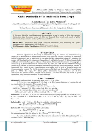 ISSN (e): 2250 – 3005 || Vol, 04 || Issue, 9 || September – 2014 || 
International Journal of Computational Engineering Research (IJCER) 
www.ijceronline.com Open Access Journal Page 55 
Global Domination Set in Intuitionistic Fuzzy Graph R. JahirHussain 1 ,S. Yahya Mohamed 2 1P.G and Research Department of Mathematics, Jamal Mohamed College (Autonomous), Tiruchirappalli-620 020, India 2P.G and Research Department of Mathematics, Govt. Arts College, Trichy-22, India 
I. INTRODUCTION 
Atanassov [1] introduced the concept of intuitionistic fuzzy (IF) relations and intuitionistic fuzzy graphs (IFGs). Research on the theory of intuitionistic fuzzy sets (IFSs) has been witnessing an exponential growth in Mathematics and its applications. R. Parvathy and M.G.Karunambigai’s paper [7] introduced the concept of IFG and analyzed its components. Nagoor Gani, A and Sajitha Begum, S [5] defined degree, Order and Size in intuitionistic fuzzy graphs and extend the properties. The concept of Domination in fuzzy graphs is introduced by A. Somasundaram and S. Somasundaram [8] in the year 1998. Parvathi and Thamizhendhi[6] introduced the concepts of domination number in Intuitionistic fuzzy graphs. Study on domination concepts in Intuitionistic fuzzy graphs are more convenient than fuzzy graphs, which is useful in the traffic density and telecommunication systems. The Global domination number of a Graph was discussed by E. Sampathkumar [10] in 1989.In this paper, We define global Intuitionistic fuzzy domination set of IFG and discuss the situation of this concept used in network. Also some thereoms and bounds of global Intuitionistic fuzzy domination number of IFGs are established. II. PRELIMINARIES Definition 2.1: An Intuitionistic fuzzy graph is of the form G = (V, E ) where (i) V={v1,v2,….,vn} such that μ1: V[0,1]and γ1: V [0,1] denote the degree of membership and non-membership of the element vi V, respectively, and 0 ≤ μ1 (vi) + γ1 (vi) ≤ 1 for every vi V, (i = 1,2, ……. n), (ii) E V x V where μ2: VxV [0,1] and γ2: VxV [0,1] are such that μ2 (vi , vj) ≤ min [μ1(vi), μ1(vj)] and γ2 (vi , vj) ≤ max [γ1(vi), γ1(vj) ] and 0 ≤ μ2 (vi, vj) + γ2 (vi, vj) ≤ 1 for every (vi ,vj) E, ( i, j = 1,2, ……. n) Definition 2.2 An IFG H = < V’, E’ > is said to be an Intuitionistic fuzzy subgraph (IFSG) of the IFG, G = < V, E > if V’ V and E’ ⊆ E. In other words, if μ1i’ ≤ μ1i ; γ1i’ ≥ γ1i and μ2ij’ ≤ μ2ij ; γ2ij’ ≥ γ2ij for every i, j = 1,2………n. Definition 2.3: Let G = (V,E) be a IFG. Then the cardinality of G is defined as |G| = Definition 2.4: The vertex cardinality of IFG G is defined by |V| = = p and The edge cardinality of IFG G is defined by |E| = = q. The vertex cardinality of IFG is called the order of G and denoted by O(G). The cardinality of G is called the size of G, denoted by S(G). 
ABSTRACT 
In this paper, We define global Intuitionistic fuzzy domination set and its number of IFGs. Also connected Intuitionistic fuzzy domination number of IFGs are discussed. Some results and bounds of global Intutionistic fuzzy domination number of IFGs are established. 
KEYWORDS: Intuitionistic fuzzy graph, connected Intuitionistic fuzzy dominating set, global Intuitionistic fuzzy dominating set, effective degree. 
2010Mathematics Subject Classification: 05C69, 03F55, 05C72, 03E72. 
 