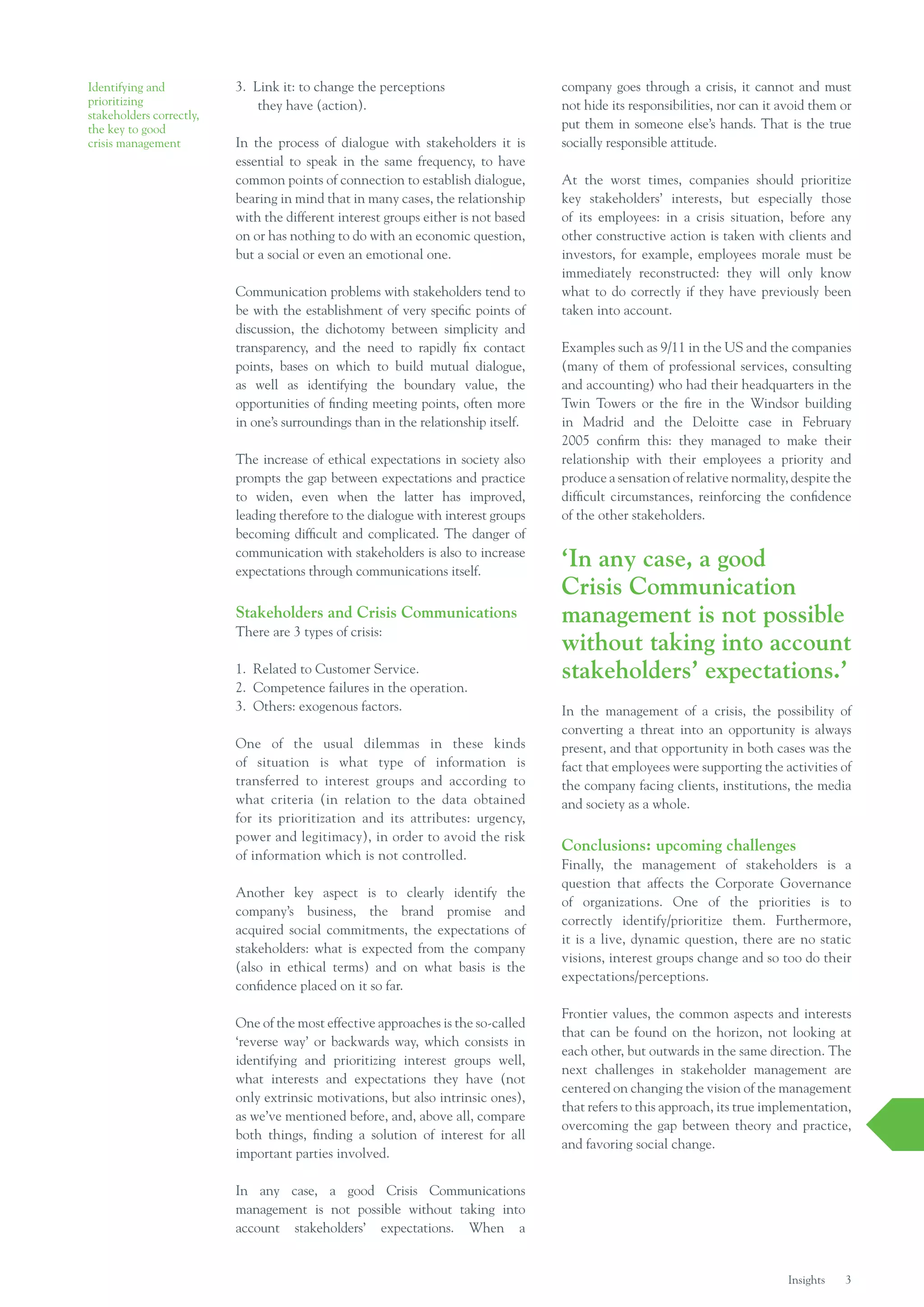 Identifying and           3. Link it: to change the perceptions                    company goes through a crisis, it cannot and must
prioritizing                  they have (action).                                  not hide its responsibilities, nor can it avoid them or
stakeholders correctly,
the key to good                                                                    put them in someone else’s hands. That is the true
crisis management         In the process of dialogue with stakeholders it is       socially responsible attitude.
                          essential to speak in the same frequency, to have
                          common points of connection to establish dialogue,       At the worst times, companies should prioritize
                          bearing in mind that in many cases, the relationship     key stakeholders’ interests, but especially those
                          with the different interest groups either is not based   of its employees: in a crisis situation, before any
                          on or has nothing to do with an economic question,       other constructive action is taken with clients and
                          but a social or even an emotional one.                   investors, for example, employees morale must be
                                                                                   immediately reconstructed: they will only know
                          Communication problems with stakeholders tend to         what to do correctly if they have previously been
                          be with the establishment of very specific points of     taken into account.
                          discussion, the dichotomy between simplicity and
                          transparency, and the need to rapidly fix contact        Examples such as 9/11 in the US and the companies
                          points, bases on which to build mutual dialogue,         (many of them of professional services, consulting
                          as well as identifying the boundary value, the           and accounting) who had their headquarters in the
                          opportunities of finding meeting points, often more      Twin Towers or the fire in the Windsor building
                          in one’s surroundings than in the relationship itself.   in Madrid and the Deloitte case in February
                                                                                   2005 confirm this: they managed to make their
                          The increase of ethical expectations in society also     relationship with their employees a priority and
                          prompts the gap between expectations and practice        produce a sensation of relative normality, despite the
                          to widen, even when the latter has improved,             difficult circumstances, reinforcing the confidence
                          leading therefore to the dialogue with interest groups   of the other stakeholders.
                          becoming difficult and complicated. The danger of
                          communication with stakeholders is also to increase
                          expectations through communications itself.
                                                                                   ‘In any case, a good
                                                                                   Crisis Communication
                          Stakeholders and Crisis Communications                   management is not possible
                          There are 3 types of crisis:
                                                                                   without taking into account
                          1. Related to Customer Service.                          stakeholders’ expectations.’
                          2. Competence failures in the operation.
                          3. Others: exogenous factors.                            In the management of a crisis, the possibility of
                                                                                   converting a threat into an opportunity is always
                          One of the usual dilemmas in these kinds                 present, and that opportunity in both cases was the
                          of situation is what type of information is              fact that employees were supporting the activities of
                          transferred to interest groups and according to          the company facing clients, institutions, the media
                          what criteria (in relation to the data obtained          and society as a whole.
                          for its prioritization and its attributes: urgency,
                          power and legitimacy), in order to avoid the risk
                                                                                   Conclusions: upcoming challenges
                          of information which is not controlled.
                                                                                   Finally, the management of stakeholders is a
                                                                                   question that affects the Corporate Governance
                          Another key aspect is to clearly identify the
                                                                                   of organizations. One of the priorities is to
                          company’s business, the brand promise and
                                                                                   correctly identify/prioritize them. Furthermore,
                          acquired social commitments, the expectations of
                                                                                   it is a live, dynamic question, there are no static
                          stakeholders: what is expected from the company
                                                                                   visions, interest groups change and so too do their
                          (also in ethical terms) and on what basis is the
                                                                                   expectations/perceptions.
                          confidence placed on it so far.

                                                                                   Frontier values, the common aspects and interests
                          One of the most effective approaches is the so-called
                                                                                   that can be found on the horizon, not looking at
                          ‘reverse way’ or backwards way, which consists in
                                                                                   each other, but outwards in the same direction. The
                          identifying and prioritizing interest groups well,
                                                                                   next challenges in stakeholder management are
                          what interests and expectations they have (not
                                                                                   centered on changing the vision of the management
                          only extrinsic motivations, but also intrinsic ones),
                                                                                   that refers to this approach, its true implementation,
                          as we’ve mentioned before, and, above all, compare
                                                                                   overcoming the gap between theory and practice,
                          both things, finding a solution of interest for all
                                                                                   and favoring social change.
                          important parties involved.

                          In any case, a good Crisis Communications
                          management is not possible without taking into
                          account stakeholders’ expectations. When a


                                                                                                                             Insights   3
 