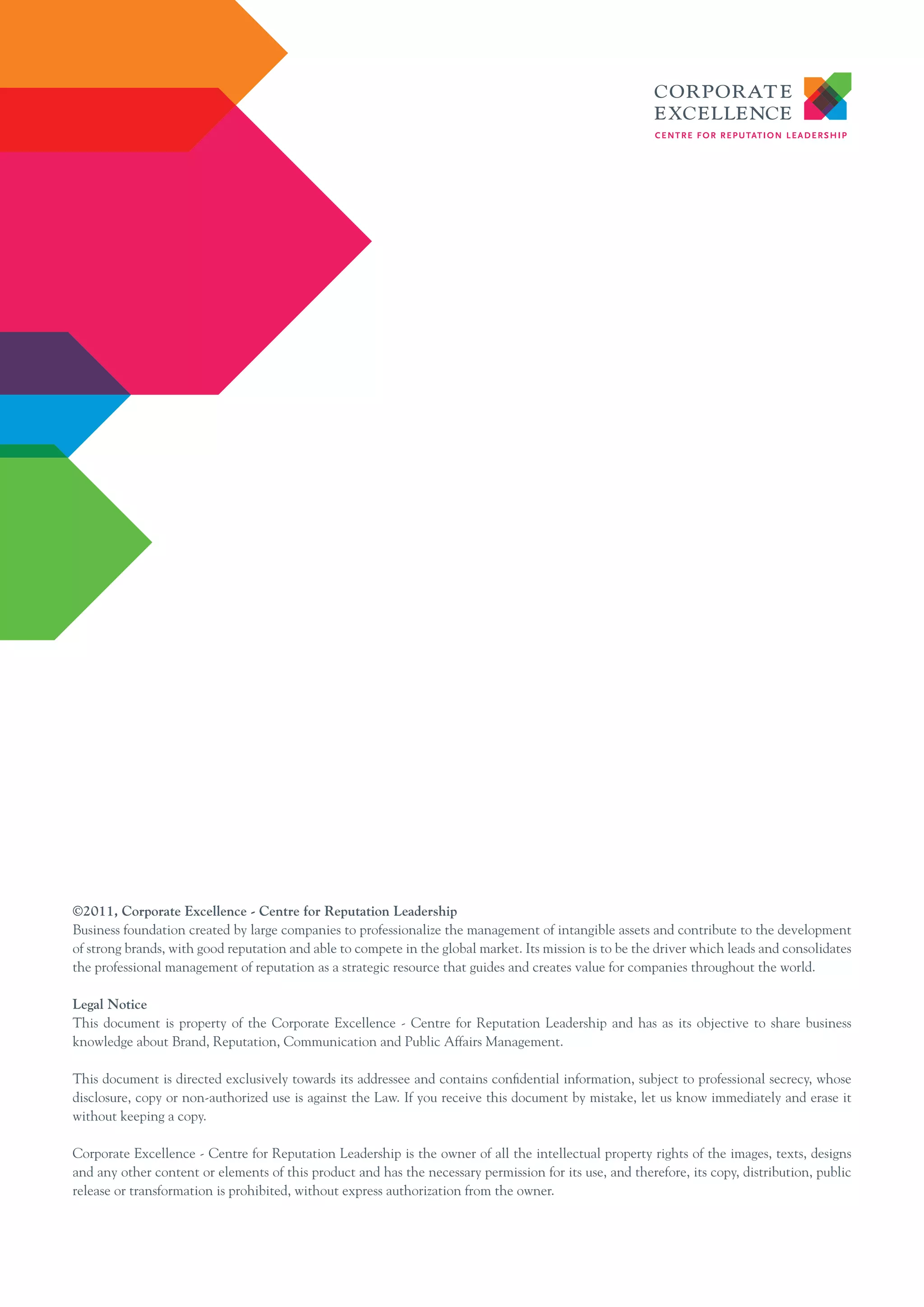 ©2011, Corporate Excellence - Centre for Reputation Leadership
Business foundation created by large companies to professionalize the management of intangible assets and contribute to the development
of strong brands, with good reputation and able to compete in the global market. Its mission is to be the driver which leads and consolidates
the professional management of reputation as a strategic resource that guides and creates value for companies throughout the world.

Legal Notice
This document is property of the Corporate Excellence - Centre for Reputation Leadership and has as its objective to share business
knowledge about Brand, Reputation, Communication and Public Affairs Management.

This document is directed exclusively towards its addressee and contains confidential information, subject to professional secrecy, whose
disclosure, copy or non-authorized use is against the Law. If you receive this document by mistake, let us know immediately and erase it
without keeping a copy.

Corporate Excellence - Centre for Reputation Leadership is the owner of all the intellectual property rights of the images, texts, designs
and any other content or elements of this product and has the necessary permission for its use, and therefore, its copy, distribution, public
release or transformation is prohibited, without express authorization from the owner.
 