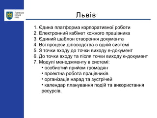 Львів
1. Єдина платформа корпоративної роботи
2. Електронний кабінет кожного працівника
3. Єдиний шаблон створення документа
4. Всі процеси діловодства в одній системі
5. З точки входу до точки виходу е-документ
6. До точки входу та після точки виходу е-документ
7. Модулі менеджменту в системі:
• особистий прийом громадян
• проектна робота працівників
• організація нарад та зустрічей
• календар планування подій та використання
ресурсів.
 